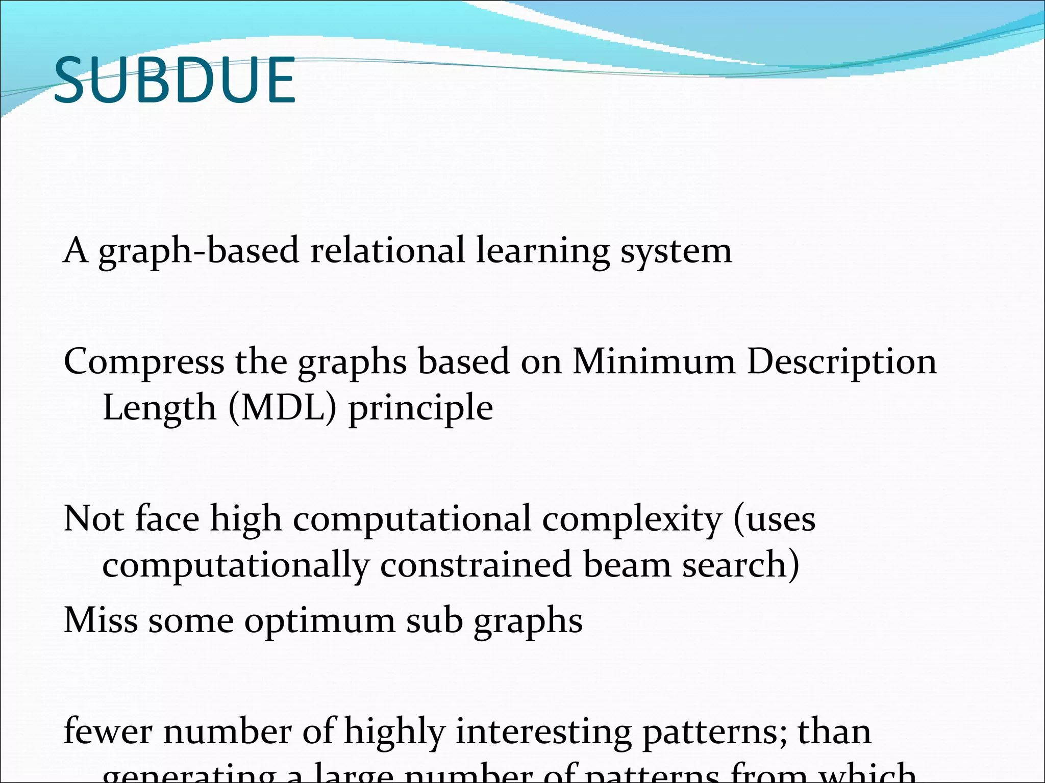 SUBDUE A graph-based relational learning system Compress the graphs based on Minimum Description Length (MDL) principle Not face high computational complexity (uses computationally constrained beam search) Miss some optimum sub graphs fewer number of highly interesting patterns; than generating a large number of patterns from which interesting patterns need to be identified. Runtime much larger than gSpan and FSG: non-linear with the dataset size (because of the implementation of graph isomorphism problem) 
