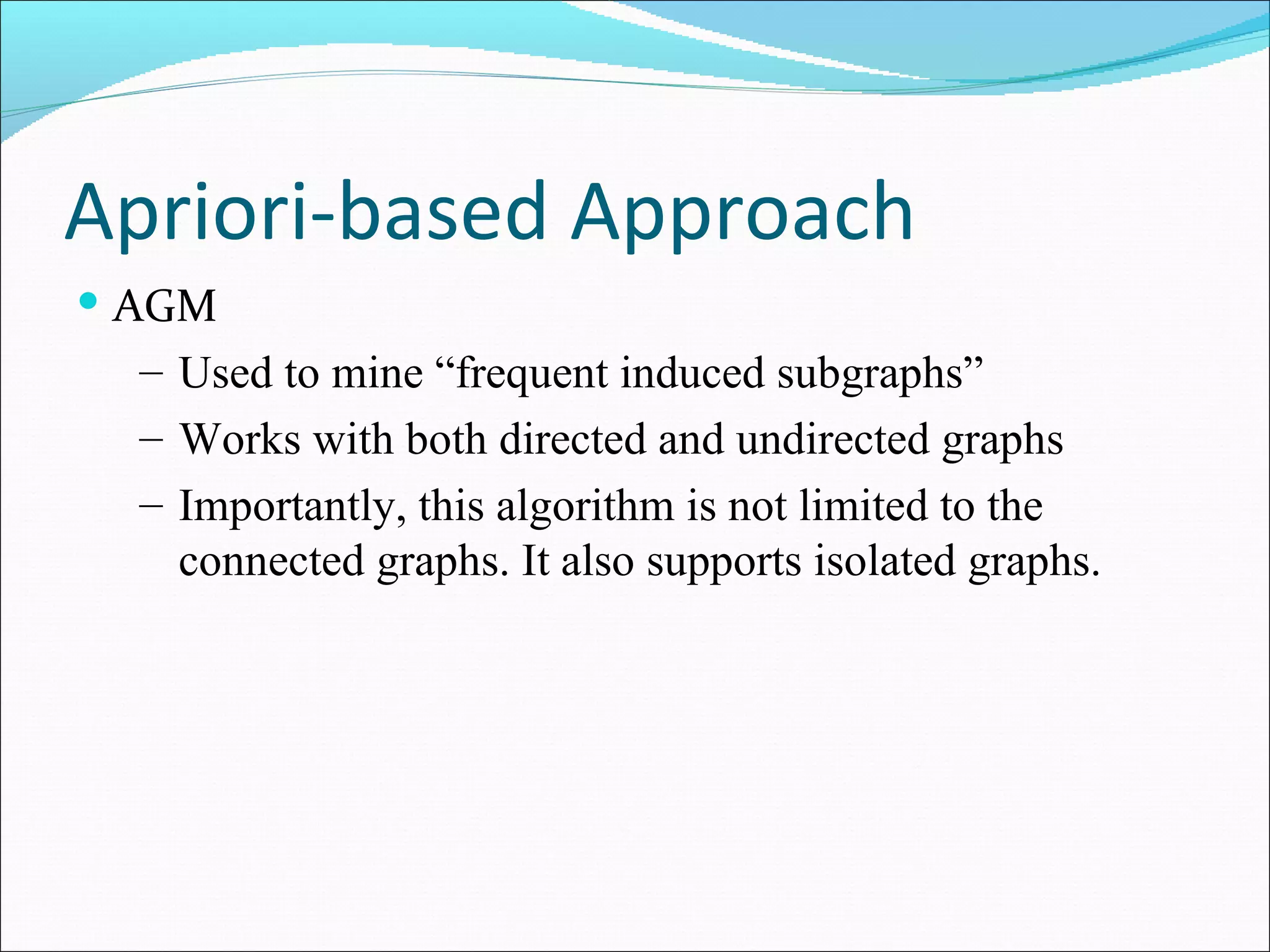 Apriori-based Approach  AGM Used to mine “frequent induced subgraphs” Works with both directed and undirected graphs Importantly, this algorithm is not limited to the connected graphs. It also supports isolated graphs.  