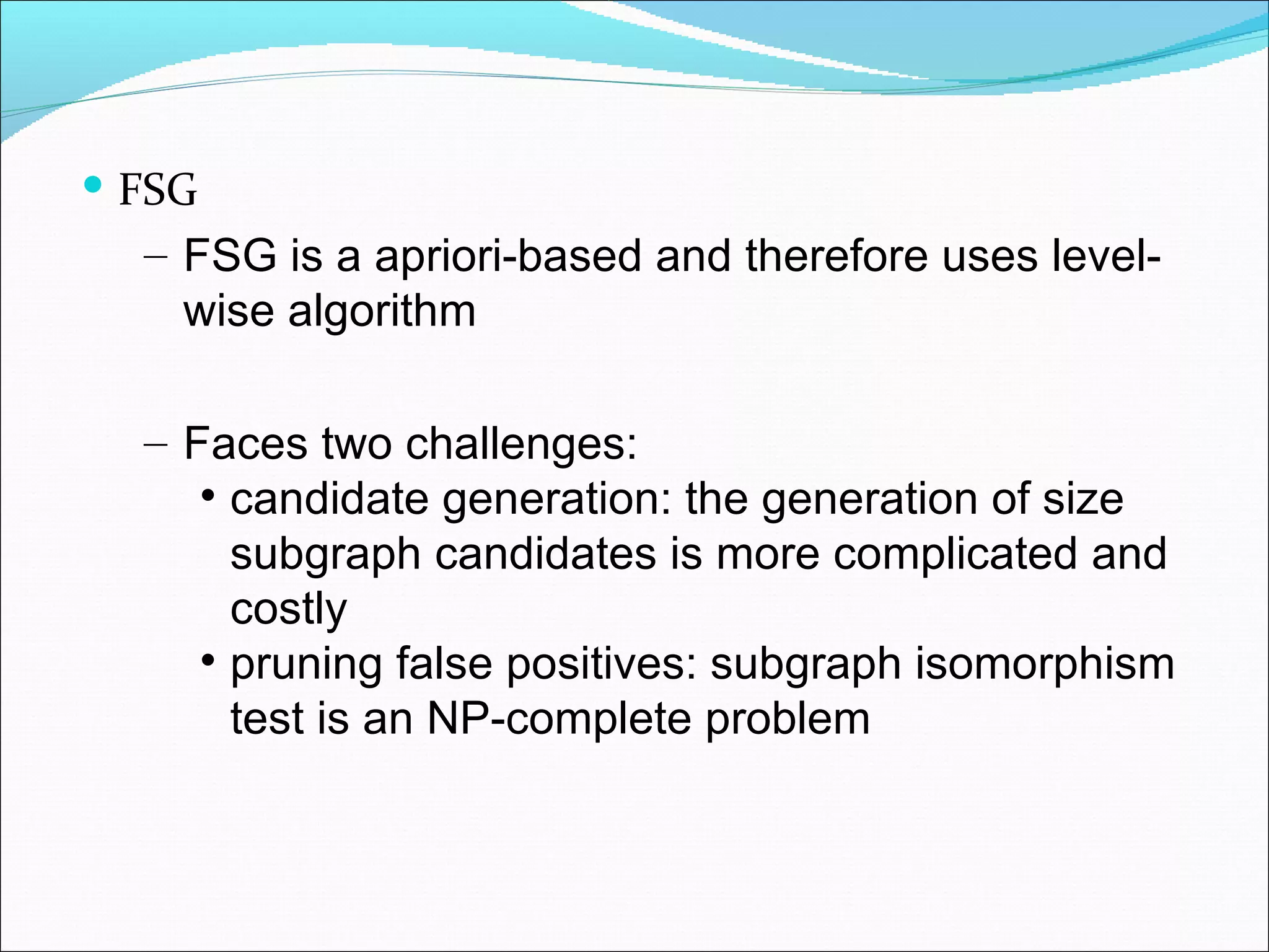 FSG FSG is a apriori-based and therefore uses level-wise algorithm  Faces two challenges: candidate generation: the generation of size subgraph candidates is more complicated and costly pruning false positives: subgraph isomorphism test is an NP-complete problem 