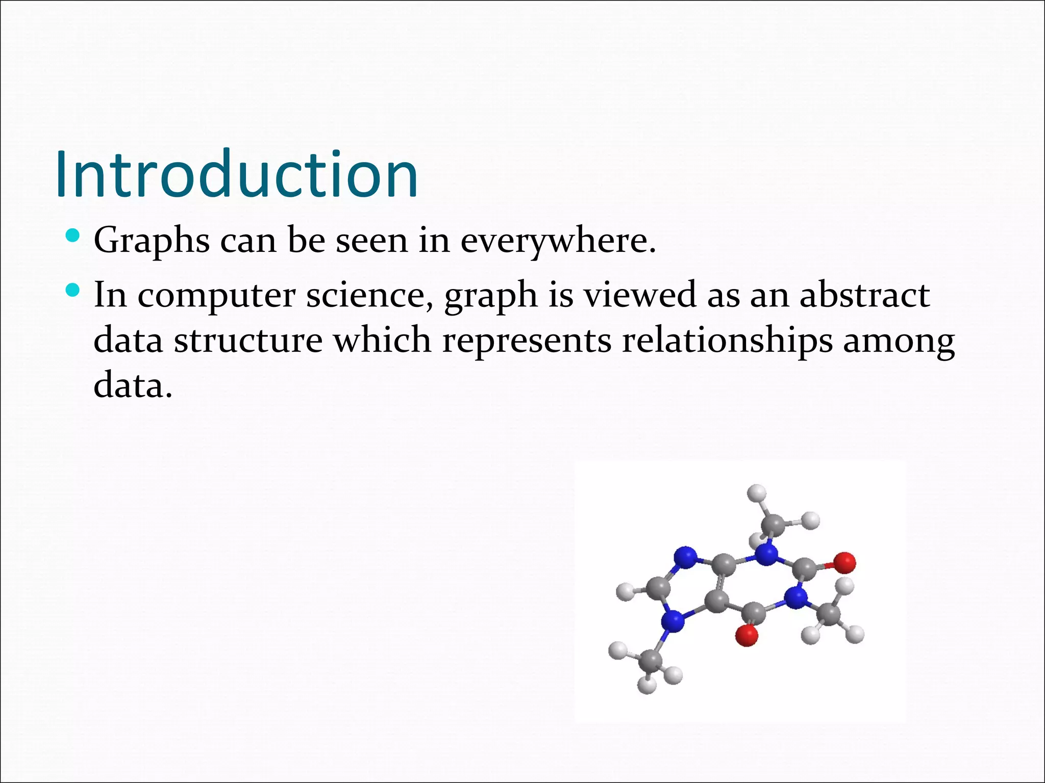 Introduction Graphs can be seen in everywhere. In computer science, graph is viewed as an abstract data structure which represents relationships among data. 