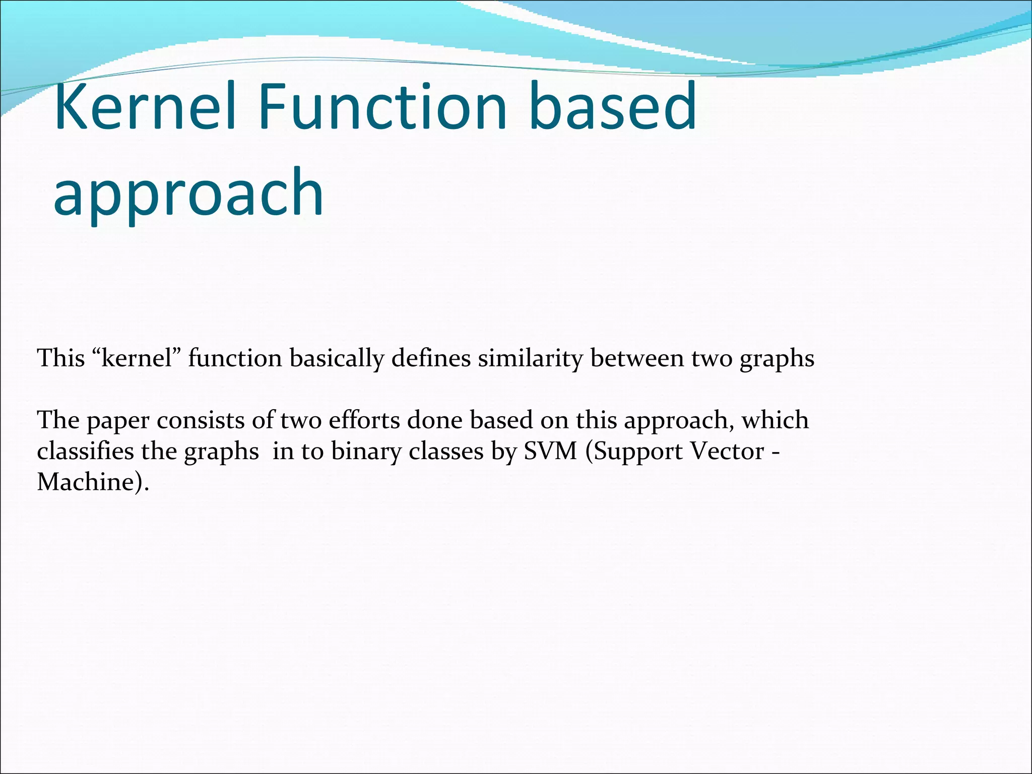 Kernel Function based approach This “kernel” function basically defines similarity between two graphs The paper consists of two efforts done based on this approach, which  classifies the graphs  in to binary classes by SVM (Support Vector -  Machine).  