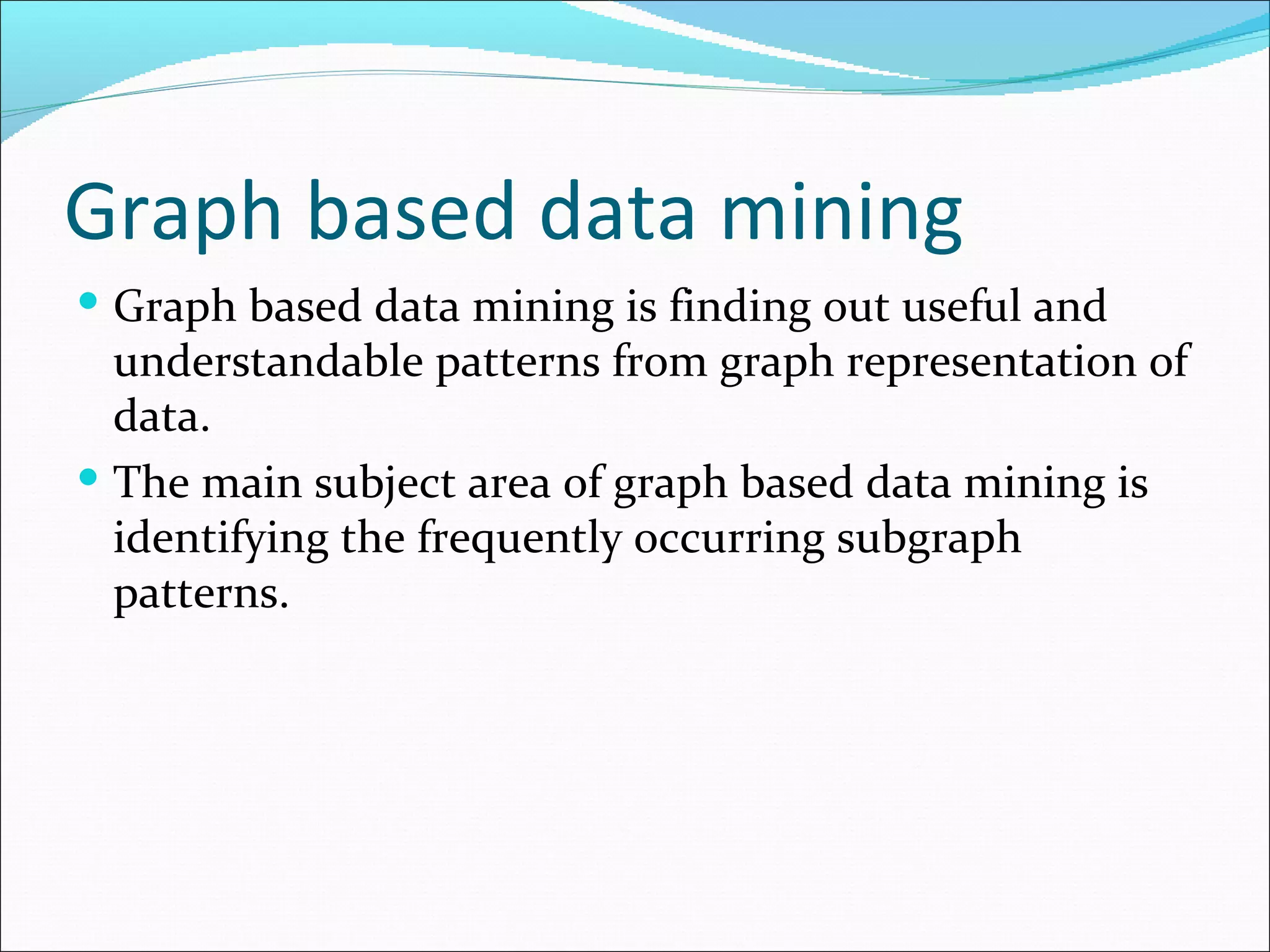 Graph based data mining Graph based data mining is finding out useful and understandable patterns from graph representation of data. The main subject area of graph based data mining is identifying the frequently occurring subgraph patterns.  
