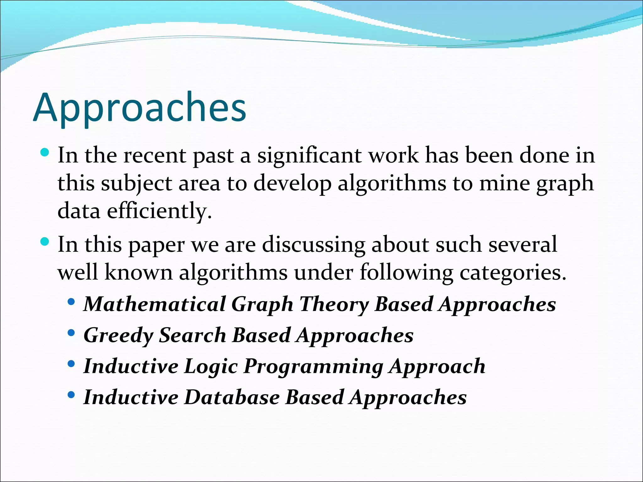 Approaches In the recent past a significant work has been done in this subject area to develop algorithms to mine graph data efficiently.  In this paper we are discussing about such several well known algorithms under following categories. Mathematical Graph Theory Based Approaches Greedy Search Based Approaches Inductive Logic Programming Approach Inductive Database Based Approaches 