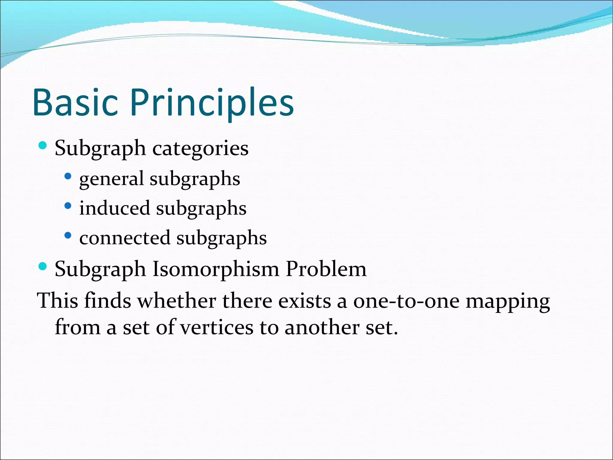 Basic Principles Subgraph categories general subgraphs induced subgraphs connected subgraphs Subgraph Isomorphism Problem This finds whether there exists a one-to-one mapping from a set of vertices to another set.  