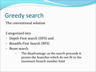Greedy search The conventional solution Categorized into  Depth-First search (DFS) and Breadth-First Search (BFS) Beam search  The disadvantage: as the search proceeds it prunes the branches which do not fit to the maximum branch number limit 