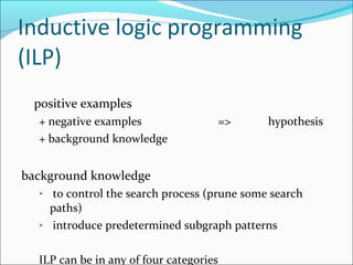 Inductive logic programming (ILP) positive examples  + negative examples   =>  hypothesis + background knowledge background knowledge  to control the search process (prune some search paths) introduce predetermined subgraph patterns  ILP can be in any of four categories 
