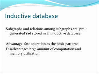 Inductive database Subgraphs and relations among subgraphs are  pre-generated sad stored in an inductive database Advantage: fast operation as the basic patterns Disadvantage: large amount of computation and memory utilization 