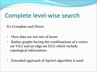Complete level-wise search It's Complete and Direct Here data are not sets of items Rather graphs having the combinations of a vertex set V(G) and an edge set E(G) which include topological information. Extended approach of Apriori algorithm is used 