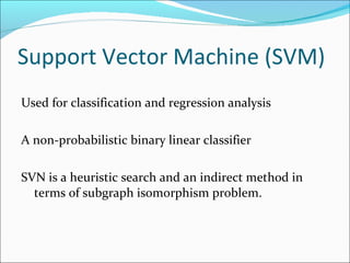 Support Vector Machine (SVM) Used for classification and regression analysis A non-probabilistic binary linear classifier SVN is a heuristic search and an indirect method in terms of subgraph isomorphism problem. 