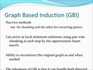 Graph Based Induction (GBI) Has two methods  one  for chunking and the other for extracting patters. Can arrive at local minimum solutions; using pair wise chunking at each step by the opportunistic beam search. Ability to reconstruct the original graph as and when needed The advantage of GBI is that it can handle both directed and undirected labelled graph even with closed paths which includes closed edges. Use empirical graph size definition, limitation in continuously compressing the graph, graph never becomes a single vertex. Extract substructures and construct a classifier. 