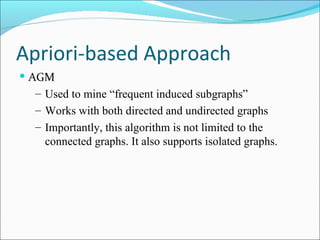 Apriori-based Approach  AGM Used to mine “frequent induced subgraphs” Works with both directed and undirected graphs Importantly, this algorithm is not limited to the connected graphs. It also supports isolated graphs.  
