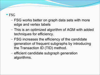 FSG FSG works better on graph data sets with more edge and vertex labels This is an optimized algorithm of AGM with added techniques for efficiency. FSG increases the efficiency of the candidate generation of frequent subgraphs by introducing the Transaction ID (TID) method. efficient candidate subgraph generation algorithms. 