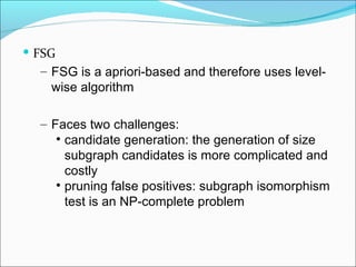 FSG FSG is a apriori-based and therefore uses level-wise algorithm  Faces two challenges: candidate generation: the generation of size subgraph candidates is more complicated and costly pruning false positives: subgraph isomorphism test is an NP-complete problem 