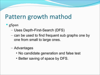 gSpan Uses Depth-First-Search (DFS) can be used to find frequent sub graphs one by one from small to large ones.  Advantages No candidate generation and false test Better saving of space by DFS. Pattern growth mathod  