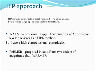 ILP approach. ILP systems constructs predictive model for a given data set  by searching large  space of candidate hypothesis.  WARMR – proposed in 1998. Combination of Apriori-like level wise search and IPL method.  But have a high computational complexity. FARMER – proposed in 2011. Runs two orders of magnitude than WARMER. 