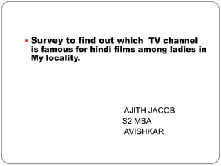  Survey to find out which TV channel
is famous for hindi films among ladies in
My locality.
AJITH JACOB
S2 MBA
AVISHKAR
 