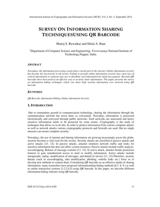 International Journal on Cryptography and Information Security (IJCIS), Vol. 4, No. 3, September 2014 
SURVEY ON INFORMATION SHARING 
TECHNIQUESUSING QR BARCODE 
Manoj S. Rewatkar and Shital A. Raut 
1Department of Computer Science and Engineering, Visvesvaraya National Institute of 
Technology,Nagpur, India. 
ABSTRACT 
Nowadays, the information processing system plays crucial part in the internet. Online information security 
has become the top priority in all sectors. Failing to provide online information security may cause loss of 
critical information or someone may use or distribute such information for malicious purpose. Recently QR 
barcodes have been used as an effective way to securely share information. This paper presents the survey 
on information hiding techniques which can share high security information over network using QR 
barcode 
. 
KEYWORDS 
QR Barcode, Information Hiding, Online information Security. 
1. INTRODUCTION 
Due to tremendous growth in communication technology, sharing the information through the 
communication network has never been so convenient. Nowadays information is processed 
electronically and conveyed through public networks. Such networks are unsecured and hence 
sensitive information needs to be protected by some means. Cryptography is the study of 
techniques that allows us to do this. In order to protect information from various computer attacks 
as well as network attacks various cryptographic protocols and firewalls are used. But no single 
measure can ensure complete security. 
Nowadays, the use of internet and sharing information are growing increasingly across the globe, 
security becomes a vital issue for the society. Security attacks are classified as passive attacks and 
active attacks [11, 12]. In passive attacks, attacker monitors network traffic and looks for 
sensitive information but does not affect system resources. Passive attacks include traffic analysis, 
eavesdropping, Release of message contents [11, 12]. In active attack, attacker breaks protection 
features to gain unauthorized access to steal or modify information. Active attacks include 
masquerade, replay, modification of messages, and denial of service [11, 12].Therefore, security 
threats (such as eavesdropping, data modification, phishing, website leaks etc.) force us to 
develop new methods to counter them. Considering QR barcodes as an effective media of sharing 
information, many researchers have proposed information/data hiding methods [6,7, 8, 9.] as well 
as online transaction systems [1,2,3,4,5] using QR barcode. In this paper, we describe different 
information hiding schemes using QR barcode. 
DOI:10.5121/ijcis.2014.4302 13 
 