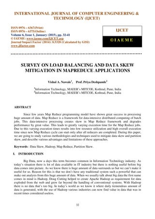 International Journal of Computer Engineering and Technology (IJCET), ISSN 0976-6367(Print),
ISSN 0976 - 6375(Online), Volume 6, Issue 1, January (2015), pp. 32-41© IAEME
32
SURVEY ON LOAD BALANCING AND DATA SKEW
MITIGATION IN MAPREDUCE APPLICATIONS
Vishal A. Nawale1
, Prof. Priya Deshpande2
1
Information Technology, MAEER’s MITCOE, Kothrud, Pune, India
2
Information Technology, MAEER’s MITCOE, Kothrud, Pune, India
ABSTRACT
Since few years Map Reduce programming model have shown great success in processing
huge amount of data. Map Reduce is a framework for data-intensive distributed computing of batch
jobs. This data-intensive processing creates skew in Map Reduce framework and degrades
performance by great value. This leads to greatly varying execution time for the Map Reduce jobs.
Due to this varying execution times results into low resource utilization and high overall execution
time since new Map Reduce cycle can start only after all reducers are completed. During this paper,
we are going to study various methodologies and techniques used to mitigate data skew and partition
skew, and describe various advantages and limitations of these approaches.
Keywords : Data Skew, Hadoop, Map Reduce, Partition Skew.
I. INTRODUCTION
Big Data, now a days this term becomes common in Information Technology industry. As
today’s situation there is lot of data available in IT industry but there is nothing useful before big
data comes into picture. As we know there is huge amount of data surrounds us but we can’t make it
useful for us. Reason for this is that we don’t have any traditional system such a powerful that can
make out analysis from this huge amount of data. When we usually talk about big data the first name
comes in mind is Hadoop, Doug Cutting helped to create Apache Hadoop as requirement for data
exploded from the web and grew far beyond the handling of conventional systems. With Hadoop
there is no data that’s too big. In today’s world as we know it where daily tremendous amount of
data is generated, with the use of Hadoop various industries can now find value in data that was in
recent times considered useless.
INTERNATIONAL JOURNAL OF COMPUTER ENGINEERING &
TECHNOLOGY (IJCET)
ISSN 0976 – 6367(Print)
ISSN 0976 – 6375(Online)
Volume 6, Issue 1, January (2015), pp. 32-41
© IAEME: www.iaeme.com/IJCET.asp
Journal Impact Factor (2014): 8.5328 (Calculated by GISI)
www.jifactor.com
IJCET
© I A E M E
 