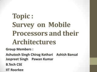 Topic :
   Survey on Mobile
   Processors and their
   Architectures
Group Members :
Ashutosh Singh Chirag Kothari Ashish Bansal
Jaspreet Singh Pawan Kumar
B.Tech CSE
IIT Roorkee
 