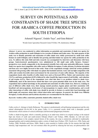 International Journal of Recent Research in Life Sciences (IJRRLS) 
Vol. 1, Issue 1, pp: (1-11), Month: April - June 2014, Available at: www.paperpublications.org 
CONSTRAINTS OF SHADE TREE SPECIES 
FOR ARABICA COFFEE PRODUCTION IN 
Abstract: A survey was conducted to collect information on potentials and constraints of shade tree species for 
Arabica coffee production in south Ethiopia in two woredas of sidama and Gedio zones. The main purpose of this 
study was to identify potentials and constraints of coffee shade trees widely grown/used by small scale coffee 
farmers in south Ethiopia; and to identify fast growing and ideal shade tree species for coffee production in the 
area. To address this tasks field and desk research was accompained by interviews and discussion with focus 
groups. Semi-structured questionnaires were administered to 240 small scale coffee farmers. Farmers’ 
perspectives were mostly comparable to the documented scientific facts with some noticeable differences. Among 
shade tree species best compatible with coffee such as Millettia ferruginea, Cordia africana, Erythrina abyssinica 
and ficus sure were highly favored in that order. Some of the respondents strongly stated the serious problems 
associated with growing coffee with shade tree plants that included nutrient, water and sun light competition with 
coffee and creation favorable micro-environment for the occurrence of same coffee disease. The majority of the 
respondents hassle other benefits of coffee shade trees such as firewood (90%), Timber and construction value 
(74.2%), and honey production (43.8%) followed by other benefit like improvement of soil fertility and reduction 
of soil erosion (6.2%). Most of the respondents were cited that there is no problem related to shade trees. 
Additionally, most of the interviewees stated that there were great potential shade trees in the study area. The 
respondents had excellent knowledge on the potential and constraints of coffee shade trees. However, training on 
uses of different coffee shade trees, their manage mental practices, legume plants and their association with 
beneficial soil microorganisms, involvement of microorganisms in organic matter transformation, and overall 
other interactions of coffee with shade trees should be provide to farmers to enrich their local knowledge and 
build ample self assurance about their critical observation and responses. In general, the shade trees Millettia 
ferruginea, Cordia africana and Erythrina abyssinica are recommended for the study area. 
Coffea arabica L. belongs to family Rubiaceae. This species is predominantly self-pollinating (autogamous) and the only 
natural allotetraploid (2n=4x=44) in the genus Coffea. It is a perennial woody shrub with a dimorphic growth 
characteristic which consists of vertical (orthotropic) and horizontal (plagiotropic) branches. 
Coffee is shade-loving plant, which is naturally growing as an under-story shrub in its original ecology in the tropical 
high rain forests of south and south-western Ethiopia (Paulo’s and Tesfaye, 2000). Besides; its wild and semi-domesticated 
phases in the complex natural forests of the country, the crop is extensively cultivated in traditionally 
managed gardens and in modern plantations under a variety of shade trees (Tesfaye, 1995; Yacob et al., 1996; Paulos and 
Tesfaye, 2000; Workafes and Kassu, 2000). Shade is more essential to Arabica coffee for the reasons that high light 
intensity, high temperature and low soil moisture affect the growth by reducing the leaf area, net photosynthesis and 
Page | 1 
SURVEY ON POTENTIALS AND 
SOUTH ETHIOPIA 
Ashenafi Nigussie1, Endale Taye2, and Guta Bukero2 
Wondo Genet Agriculture Research Center P.O.Box 198, shashemene, Ethiopia 
Keywords: Arabica coffee; constraint; potential; shaded coffee; shade trees 
I. INTRODUCTION 
Paper Publications 
 