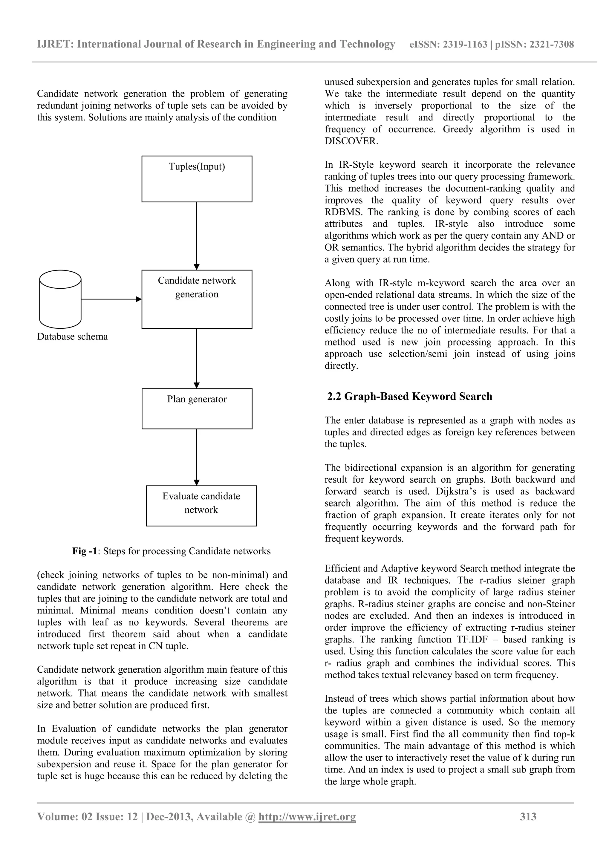 IJRET: International Journal of Research in Engineering and Technology eISSN: 2319-1163 | pISSN: 2321-7308
_______________________________________________________________________________________
Volume: 02 Issue: 12 | Dec-2013, Available @ http://www.ijret.org 313
Candidate network generation the problem of generating
redundant joining networks of tuple sets can be avoided by
this system. Solutions are mainly analysis of the condition
Database schema
Fig -1: Steps for processing Candidate networks
(check joining networks of tuples to be non-minimal) and
candidate network generation algorithm. Here check the
tuples that are joining to the candidate network are total and
minimal. Minimal means condition doesn’t contain any
tuples with leaf as no keywords. Several theorems are
introduced first theorem said about when a candidate
network tuple set repeat in CN tuple.
Candidate network generation algorithm main feature of this
algorithm is that it produce increasing size candidate
network. That means the candidate network with smallest
size and better solution are produced first.
In Evaluation of candidate networks the plan generator
module receives input as candidate networks and evaluates
them. During evaluation maximum optimization by storing
subexpersion and reuse it. Space for the plan generator for
tuple set is huge because this can be reduced by deleting the
unused subexpersion and generates tuples for small relation.
We take the intermediate result depend on the quantity
which is inversely proportional to the size of the
intermediate result and directly proportional to the
frequency of occurrence. Greedy algorithm is used in
DISCOVER.
In IR-Style keyword search it incorporate the relevance
ranking of tuples trees into our query processing framework.
This method increases the document-ranking quality and
improves the quality of keyword query results over
RDBMS. The ranking is done by combing scores of each
attributes and tuples. IR-style also introduce some
algorithms which work as per the query contain any AND or
OR semantics. The hybrid algorithm decides the strategy for
a given query at run time.
Along with IR-style m-keyword search the area over an
open-ended relational data streams. In which the size of the
connected tree is under user control. The problem is with the
costly joins to be processed over time. In order achieve high
efficiency reduce the no of intermediate results. For that a
method used is new join processing approach. In this
approach use selection/semi join instead of using joins
directly.
2.2 Graph-Based Keyword Search
The enter database is represented as a graph with nodes as
tuples and directed edges as foreign key references between
the tuples.
The bidirectional expansion is an algorithm for generating
result for keyword search on graphs. Both backward and
forward search is used. Dijkstra’s is used as backward
search algorithm. The aim of this method is reduce the
fraction of graph expansion. It create iterates only for not
frequently occurring keywords and the forward path for
frequent keywords.
Efficient and Adaptive keyword Search method integrate the
database and IR techniques. The r-radius steiner graph
problem is to avoid the complicity of large radius steiner
graphs. R-radius steiner graphs are concise and non-Steiner
nodes are excluded. And then an indexes is introduced in
order improve the efficiency of extracting r-radius steiner
graphs. The ranking function TF.IDF – based ranking is
used. Using this function calculates the score value for each
r- radius graph and combines the individual scores. This
method takes textual relevancy based on term frequency.
Instead of trees which shows partial information about how
the tuples are connected a community which contain all
keyword within a given distance is used. So the memory
usage is small. First find the all community then find top-k
communities. The main advantage of this method is which
allow the user to interactively reset the value of k during run
time. And an index is used to project a small sub graph from
the large whole graph.
Candidate network
generation
Plan generator
Tuples(Input)
Evaluate candidate
network
 