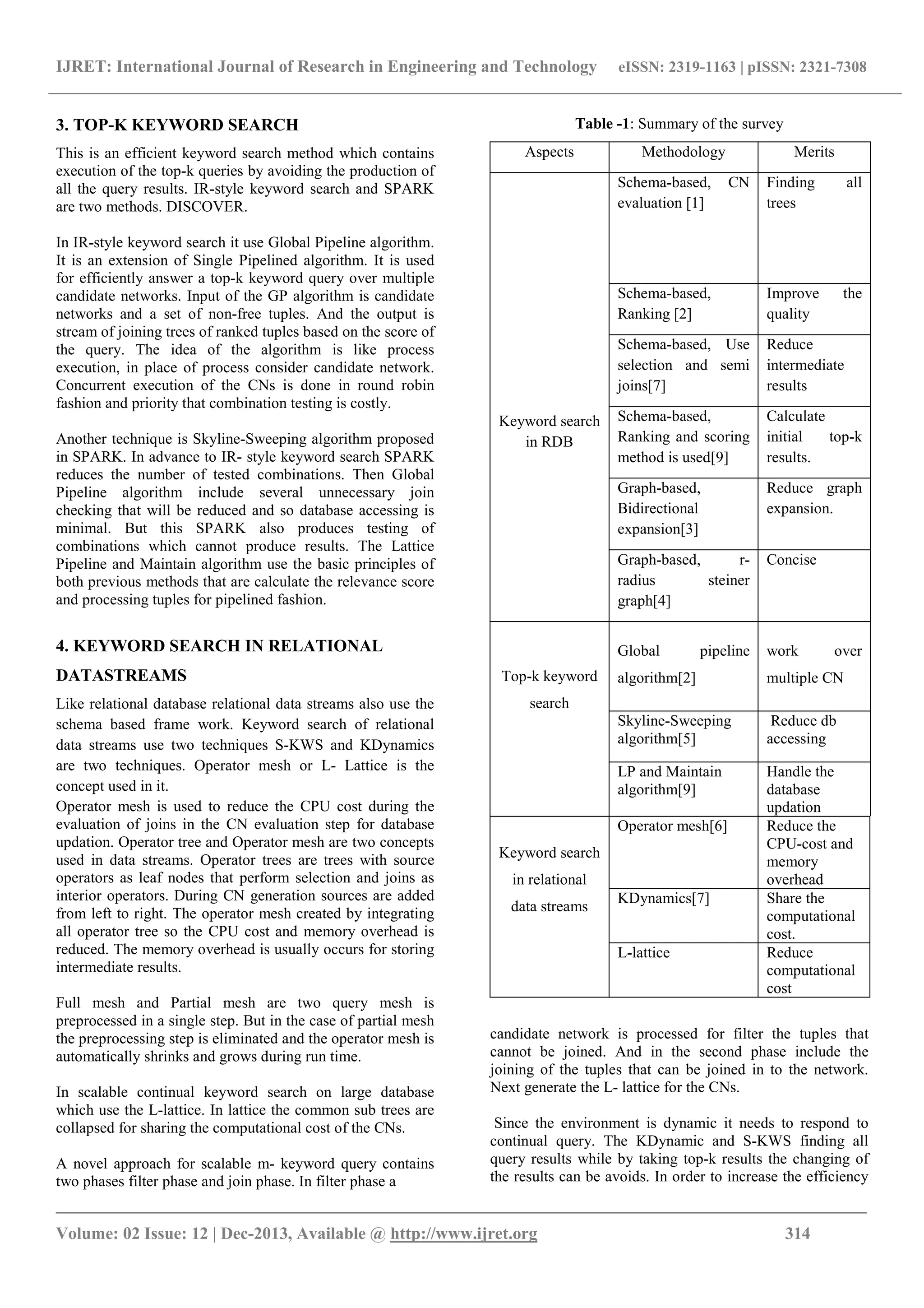 IJRET: International Journal of Research in Engineering and Technology eISSN: 2319-1163 | pISSN: 2321-7308
_______________________________________________________________________________________
Volume: 02 Issue: 12 | Dec-2013, Available @ http://www.ijret.org 314
3. TOP-K KEYWORD SEARCH
This is an efficient keyword search method which contains
execution of the top-k queries by avoiding the production of
all the query results. IR-style keyword search and SPARK
are two methods. DISCOVER.
In IR-style keyword search it use Global Pipeline algorithm.
It is an extension of Single Pipelined algorithm. It is used
for efficiently answer a top-k keyword query over multiple
candidate networks. Input of the GP algorithm is candidate
networks and a set of non-free tuples. And the output is
stream of joining trees of ranked tuples based on the score of
the query. The idea of the algorithm is like process
execution, in place of process consider candidate network.
Concurrent execution of the CNs is done in round robin
fashion and priority that combination testing is costly.
Another technique is Skyline-Sweeping algorithm proposed
in SPARK. In advance to IR- style keyword search SPARK
reduces the number of tested combinations. Then Global
Pipeline algorithm include several unnecessary join
checking that will be reduced and so database accessing is
minimal. But this SPARK also produces testing of
combinations which cannot produce results. The Lattice
Pipeline and Maintain algorithm use the basic principles of
both previous methods that are calculate the relevance score
and processing tuples for pipelined fashion.
4. KEYWORD SEARCH IN RELATIONAL
DATASTREAMS
Like relational database relational data streams also use the
schema based frame work. Keyword search of relational
data streams use two techniques S-KWS and KDynamics
are two techniques. Operator mesh or L- Lattice is the
concept used in it.
Operator mesh is used to reduce the CPU cost during the
evaluation of joins in the CN evaluation step for database
updation. Operator tree and Operator mesh are two concepts
used in data streams. Operator trees are trees with source
operators as leaf nodes that perform selection and joins as
interior operators. During CN generation sources are added
from left to right. The operator mesh created by integrating
all operator tree so the CPU cost and memory overhead is
reduced. The memory overhead is usually occurs for storing
intermediate results.
Full mesh and Partial mesh are two query mesh is
preprocessed in a single step. But in the case of partial mesh
the preprocessing step is eliminated and the operator mesh is
automatically shrinks and grows during run time.
In scalable continual keyword search on large database
which use the L-lattice. In lattice the common sub trees are
collapsed for sharing the computational cost of the CNs.
A novel approach for scalable m- keyword query contains
two phases filter phase and join phase. In filter phase a
Table -1: Summary of the survey
Aspects Methodology Merits
Keyword search
in RDB
Schema-based, CN
evaluation [1]
Finding all
trees
Schema-based,
Ranking [2]
Improve the
quality
Schema-based, Use
selection and semi
joins[7]
Reduce
intermediate
results
Schema-based,
Ranking and scoring
method is used[9]
Calculate
initial top-k
results.
Graph-based,
Bidirectional
expansion[3]
Reduce graph
expansion.
Graph-based, r-
radius steiner
graph[4]
Concise
Top-k keyword
search
Global pipeline
algorithm[2]
work over
multiple CN
Skyline-Sweeping
algorithm[5]
Reduce db
accessing
LP and Maintain
algorithm[9]
Handle the
database
updation
Keyword search
in relational
data streams
Operator mesh[6] Reduce the
CPU-cost and
memory
overhead
KDynamics[7] Share the
computational
cost.
L-lattice Reduce
computational
cost
candidate network is processed for filter the tuples that
cannot be joined. And in the second phase include the
joining of the tuples that can be joined in to the network.
Next generate the L- lattice for the CNs.
Since the environment is dynamic it needs to respond to
continual query. The KDynamic and S-KWS finding all
query results while by taking top-k results the changing of
the results can be avoids. In order to increase the efficiency
 