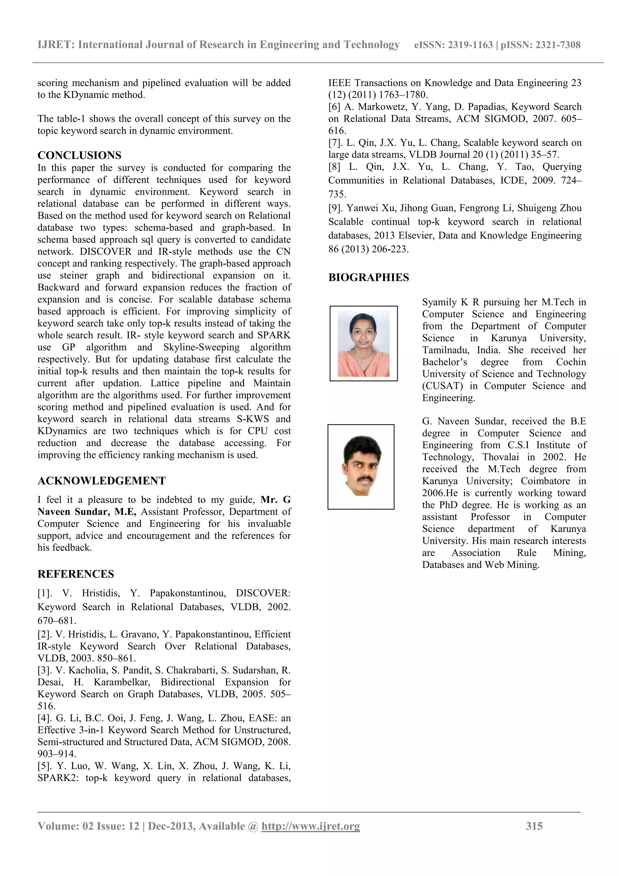 IJRET: International Journal of Research in Engineering and Technology eISSN: 2319-1163 | pISSN: 2321-7308
_______________________________________________________________________________________
Volume: 02 Issue: 12 | Dec-2013, Available @ http://www.ijret.org 315
scoring mechanism and pipelined evaluation will be added
to the KDynamic method.
The table-1 shows the overall concept of this survey on the
topic keyword search in dynamic environment.
CONCLUSIONS
In this paper the survey is conducted for comparing the
performance of different techniques used for keyword
search in dynamic environment. Keyword search in
relational database can be performed in different ways.
Based on the method used for keyword search on Relational
database two types: schema-based and graph-based. In
schema based approach sql query is converted to candidate
network. DISCOVER and IR-style methods use the CN
concept and ranking respectively. The graph-based approach
use steiner graph and bidirectional expansion on it.
Backward and forward expansion reduces the fraction of
expansion and is concise. For scalable database schema
based approach is efficient. For improving simplicity of
keyword search take only top-k results instead of taking the
whole search result. IR- style keyword search and SPARK
use GP algorithm and Skyline-Sweeping algorithm
respectively. But for updating database first calculate the
initial top-k results and then maintain the top-k results for
current after updation. Lattice pipeline and Maintain
algorithm are the algorithms used. For further improvement
scoring method and pipelined evaluation is used. And for
keyword search in relational data streams S-KWS and
KDynamics are two techniques which is for CPU cost
reduction and decrease the database accessing. For
improving the efficiency ranking mechanism is used.
ACKNOWLEDGEMENT
I feel it a pleasure to be indebted to my guide, Mr. G
Naveen Sundar, M.E, Assistant Professor, Department of
Computer Science and Engineering for his invaluable
support, advice and encouragement and the references for
his feedback.
REFERENCES
[1]. V. Hristidis, Y. Papakonstantinou, DISCOVER:
Keyword Search in Relational Databases, VLDB, 2002.
670–681.
[2]. V. Hristidis, L. Gravano, Y. Papakonstantinou, Efficient
IR-style Keyword Search Over Relational Databases,
VLDB, 2003. 850–861.
[3]. V. Kacholia, S. Pandit, S. Chakrabarti, S. Sudarshan, R.
Desai, H. Karambelkar, Bidirectional Expansion for
Keyword Search on Graph Databases, VLDB, 2005. 505–
516.
[4]. G. Li, B.C. Ooi, J. Feng, J. Wang, L. Zhou, EASE: an
Effective 3-in-1 Keyword Search Method for Unstructured,
Semi-structured and Structured Data, ACM SIGMOD, 2008.
903–914.
[5]. Y. Luo, W. Wang, X. Lin, X. Zhou, J. Wang, K. Li,
SPARK2: top-k keyword query in relational databases,
IEEE Transactions on Knowledge and Data Engineering 23
(12) (2011) 1763–1780.
[6] A. Markowetz, Y. Yang, D. Papadias, Keyword Search
on Relational Data Streams, ACM SIGMOD, 2007. 605–
616.
[7]. L. Qin, J.X. Yu, L. Chang, Scalable keyword search on
large data streams, VLDB Journal 20 (1) (2011) 35–57.
[8] L. Qin, J.X. Yu, L. Chang, Y. Tao, Querying
Communities in Relational Databases, ICDE, 2009. 724–
735.
[9]. Yanwei Xu, Jihong Guan, Fengrong Li, Shuigeng Zhou
Scalable continual top-k keyword search in relational
databases, 2013 Elsevier, Data and Knowledge Engineering
86 (2013) 206-223.
BIOGRAPHIES
Syamily K R pursuing her M.Tech in
Computer Science and Engineering
from the Department of Computer
Science in Karunya University,
Tamilnadu, India. She received her
Bachelor’s degree from Cochin
University of Science and Technology
(CUSAT) in Computer Science and
Engineering.
G. Naveen Sundar, received the B.E
degree in Computer Science and
Engineering from C.S.I Institute of
Technology, Thovalai in 2002. He
received the M.Tech degree from
Karunya University; Coimbatore in
2006.He is currently working toward
the PhD degree. He is working as an
assistant Professor in Computer
Science department of Karunya
University. His main research interests
are Association Rule Mining,
Databases and Web Mining.
 