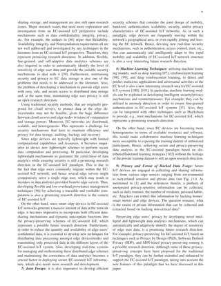 15
sharing, storage, and management are also still open research
issues. Major research issues that need more exploration and
investigation from an EC-assisted IoT perspective include
mechanisms such as data conﬁdentiality, integrity, privacy,
etc. For example, the authors in [86] argue that Reliability,
Availability, Integrity, and Nonrepudiation requirements all are
not well addressed and investigated by any techniques in the
literature from an EC-assisted IoT perspective. Therefore, they
represent promising research directions. In addition, ﬂexible,
ﬁne-grained, and self-adaptive data analytics schemes are
also required in order to automatically identify the level of
sensitivity of edge user data and provide the suitable security
mechanisms to deal with it [39]. Furthermore, maintaining
security and privacy to EC data storage is also one of the
problems that needs to be addressed in the literature. Also,
the problem of developing a mechanism to provide edge users
with easy, safe, and secure access to distributed data storage
and, at the same time, maintaining edge user privacy is still
an open research direction.
Using traditional security methods, that are originally pro-
posed for cloud servers, to protect data at the edge de-
vices/nodes may not be feasible, given the huge difference
between cloud servers and edge nodes in terms of computation
and storage powers. Moreover, EC networks are distributed,
scalable, and heterogeneous. This represents a challenge for
security mechanisms that have to maintain efﬁciency and
privacy for data storage, auditing, backup, and recovery.
Since edge devices are typically lightweight with limited
computational capabilities and resources, it becomes imper-
ative to device new lightweight schemes to perform secure
data computation and processing. In particular, developing
lightweight mechanisms to guarantee the correctness of data
analytics while ensuring security is still a promising research
direction in the EC-assisted IoT paradigm. This is due to
the fact that edge users commonly migrate within the EC-
assisted IoT network, and hence several edge servers might
cooperatively serve a single edge user, which may result in
mistakes in data analytics provided from/to edge servers. Thus,
developing ﬂexible and low-overhead provenance management
techniques [96] for achieving a traceable and veriﬁable com-
putation is also a promising research direction in the context
of EC-assisted IoT.
On the other hand, since smart edge devices in EC-assisted
IoT networks generate a massive amount of data at the network
edge, it becomes imperative to incorporate both efﬁcient data-
sharing mechanisms and dynamic auto-update functions into
the privacy-preserving schemes of EC-assisted IoT, which
represents a possible future research direction. Furthermore,
in order to reduce the quantity and availability of edge users’
conﬁdential data, it is essential to develop new techniques for
distributing data processing amongst edge devices/nodes and
transmitting only processed data at the different layers of the
EC-assisted IoT system. Also, developing real-time systems
for managing and orchestrating these distributed edge schemes
and maintaining the correctness of data analytics becomes a
crucial factor in deploying secure EC-assisted IoT infrastruc-
ture, which also needs more research and development.
7) Joint Design: it is also imperative to develop efﬁcient
security schemes that consider the joint design of mobility,
handover, authentication, scalability, security, and/or privacy
characteristics of EC-assisted IoT networks. As in such a
paradigm, edge devices are frequently moving within the
network’s geographical area, or even rapidly joining and leav-
ing the EC network. Hence, devising new real-time security
mechanisms, such as authentication, access control, trust, etc.,
that can automatically and intelligently adapt to this rapid
mobility and scalability of EC-assisted IoT network structure
is also a very interesting future research direction.
8) Machine Learning Techniques: utilizing machine learn-
ing models, such as deep learning [97], reinforcement learning
[98], [99], and deep reinforcement learning, to detect and
predict malicious applications and adversarial activities at the
EC level is also a new interesting research area for EC-assisted
IoT systems [100], [101]. In particular, machine learning mod-
els can be exploited in developing intelligent security/privacy
mechanisms and countermeasures. For example, they can be
utilized in anomaly detection in order to ensure ﬁne-grained
authentication in EC-assisted IoT systems [37]. Also, they
can be integrated with other techniques such as blockchain
to provide, e.g., trust mechanisms for EC-assisted IoT, which
represents a promising research direction.
On the other hand, since EC devices are becoming more
heterogeneous in terms of available resources and software,
this would make collaborative machine learning techniques
more susceptible to exposing the training dataset of authorized
participants. Hence, achieving secure and privacy-preserving
data analysis in the EC-assisted paradigm based on dis-
tributed/federated learning strategies [102] without the leakage
of the private training dataset is still an open research direction.
9) Privacy and Extent of Hacked Data Usage: future
IoT devices are engaged in collecting and sharing informa-
tion from various edge sensors ranging from environmental
to user-related sensitive and private data (see Fig. (1)). As
mentioned in [1] and the references therein, a plethora of
unexpected privacy-sensitive information can be collected,
such as daily routines, the number of residents, personal habits,
etc. Attackers can collect this information by hacking homes’
smart meters and edge devices. The question remains, what
is the extent of private information that can be collected and
extracted based on hacking non-critical data?
Preserving edge users’ privacy by developing novel intel-
ligent and lightweight data analytics mechanisms, which can
automatically and adaptively identify the degree of sensitivity
of edge user data, is a promising future research direction.
For example, privacy-preserving for EC-assisted IoT based on
techniques such as Privacy by Design (PbD), Software Deﬁned
Privacy (SDP), and SDN-based privacy-preserving routing is
a possible research direction. Although some of these privacy-
preserving concepts have been proposed for the traditional
IoT paradigm, they can be further extended and enhanced to
support the EC-assisted IoT paradigm, taking into account the
new features of this paradigm that we have discussed in this
paper.
 
