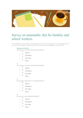 Survey on sustainable diet for families and
school workers
We would like to know about the eating habits of our schoolcommunity. We would appreciate if
you answer the question of this survey that can be used to do the diagnosis of our school.
Pregunta sin título
Do you try to consume food locally produced?
o Always
o Sometimes
o Few times
o Never
1.
Do you try to consume food locally produced?
o Always
o Sometimes
o Few times
o Never
2.
Do you give importance to seasonal products?
o Always
o Sometimes
o Few times
o Never
3.
Do you try to eat ecological products?
o Always
o Sometimes
o Few times
o Never
 