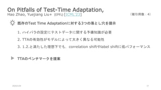 On Pitfalls of Test-Time Adaptation,
Hao Zhao, Yuejiang Liu+ (EPFL) [ICML’23]
2024/1/24 17
（被引用数：4）
既存のTest Time Adaptationに対する3つの落とし穴を提示
1. ハイパラの設定にテストデータに関する予備知識が必要
2. TTAの有効性がモデルによって大きく異なる可能性
3. 1.2.と満たした理想下でも，correlation shiftやlabel shiftに低パフォーマンス
TTAのベンチマークを提案
 