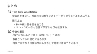 2024/1/24 23
まとめ
Test Time Adaptation
学習時ではなく，推論時に初めてテストデータを見てモデルを適応する
適応方法
・ BNの統計量を置き換える
・ エントロピーなどを見て学習しながら推論する
今後の展望
BNではないものに着目（GN,LN）した適応
多様なシフトに適応できる手法
精度だけでなく推論時間にも言及して高速に適応できる手法
 