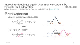 Improving robustness against common corruptions by
covariate shift adaptation,
Steffen Schneider+（University of Tübingen & IMPRS-IS）[NeurIPS‘20]
2024/1/24 7
（被引用数：280）
バッチ正規化層に着目
𝑥𝑖 =
𝑥𝑖 − 𝜇𝑠
𝜎𝑠
2
+ 𝜖
, y𝑖 = 𝛾𝑥𝑖 + 𝛽
source target
𝑥𝑖 =
𝑥𝑖 − 𝜇𝑡
𝜎𝑡
2
+ 𝜖
, y𝑖 = 𝛾𝑥𝑖 + 𝛽
バッチにおける分布の偏りを調整
source
ドメインシフトに堅牢
 