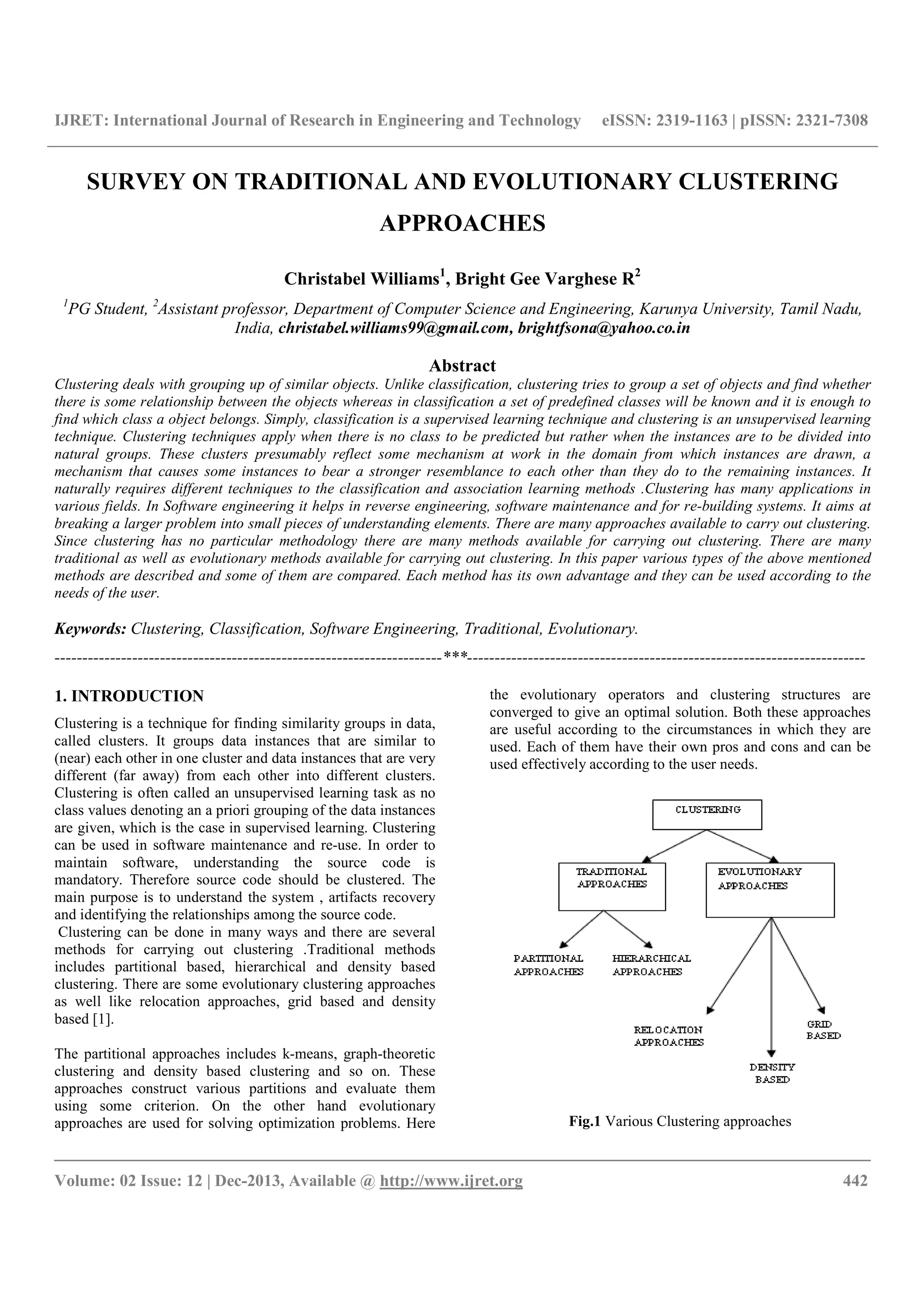 IJRET: International Journal of Research in Engineering and Technology eISSN: 2319-1163 | pISSN: 2321-7308
__________________________________________________________________________________________
Volume: 02 Issue: 12 | Dec-2013, Available @ http://www.ijret.org 442
SURVEY ON TRADITIONAL AND EVOLUTIONARY CLUSTERING
APPROACHES
Christabel Williams1
, Bright Gee Varghese R2
1
PG Student, 2
Assistant professor, Department of Computer Science and Engineering, Karunya University, Tamil Nadu,
India, christabel.williams99@gmail.com, brightfsona@yahoo.co.in
Abstract
Clustering deals with grouping up of similar objects. Unlike classification, clustering tries to group a set of objects and find whether
there is some relationship between the objects whereas in classification a set of predefined classes will be known and it is enough to
find which class a object belongs. Simply, classification is a supervised learning technique and clustering is an unsupervised learning
technique. Clustering techniques apply when there is no class to be predicted but rather when the instances are to be divided into
natural groups. These clusters presumably reflect some mechanism at work in the domain from which instances are drawn, a
mechanism that causes some instances to bear a stronger resemblance to each other than they do to the remaining instances. It
naturally requires different techniques to the classification and association learning methods .Clustering has many applications in
various fields. In Software engineering it helps in reverse engineering, software maintenance and for re-building systems. It aims at
breaking a larger problem into small pieces of understanding elements. There are many approaches available to carry out clustering.
Since clustering has no particular methodology there are many methods available for carrying out clustering. There are many
traditional as well as evolutionary methods available for carrying out clustering. In this paper various types of the above mentioned
methods are described and some of them are compared. Each method has its own advantage and they can be used according to the
needs of the user.
Keywords: Clustering, Classification, Software Engineering, Traditional, Evolutionary.
----------------------------------------------------------------------***------------------------------------------------------------------------
1. INTRODUCTION
Clustering is a technique for finding similarity groups in data,
called clusters. It groups data instances that are similar to
(near) each other in one cluster and data instances that are very
different (far away) from each other into different clusters.
Clustering is often called an unsupervised learning task as no
class values denoting an a priori grouping of the data instances
are given, which is the case in supervised learning. Clustering
can be used in software maintenance and re-use. In order to
maintain software, understanding the source code is
mandatory. Therefore source code should be clustered. The
main purpose is to understand the system , artifacts recovery
and identifying the relationships among the source code.
Clustering can be done in many ways and there are several
methods for carrying out clustering .Traditional methods
includes partitional based, hierarchical and density based
clustering. There are some evolutionary clustering approaches
as well like relocation approaches, grid based and density
based [1].
The partitional approaches includes k-means, graph-theoretic
clustering and density based clustering and so on. These
approaches construct various partitions and evaluate them
using some criterion. On the other hand evolutionary
approaches are used for solving optimization problems. Here
the evolutionary operators and clustering structures are
converged to give an optimal solution. Both these approaches
are useful according to the circumstances in which they are
used. Each of them have their own pros and cons and can be
used effectively according to the user needs.
Fig.1 Various Clustering approaches
 