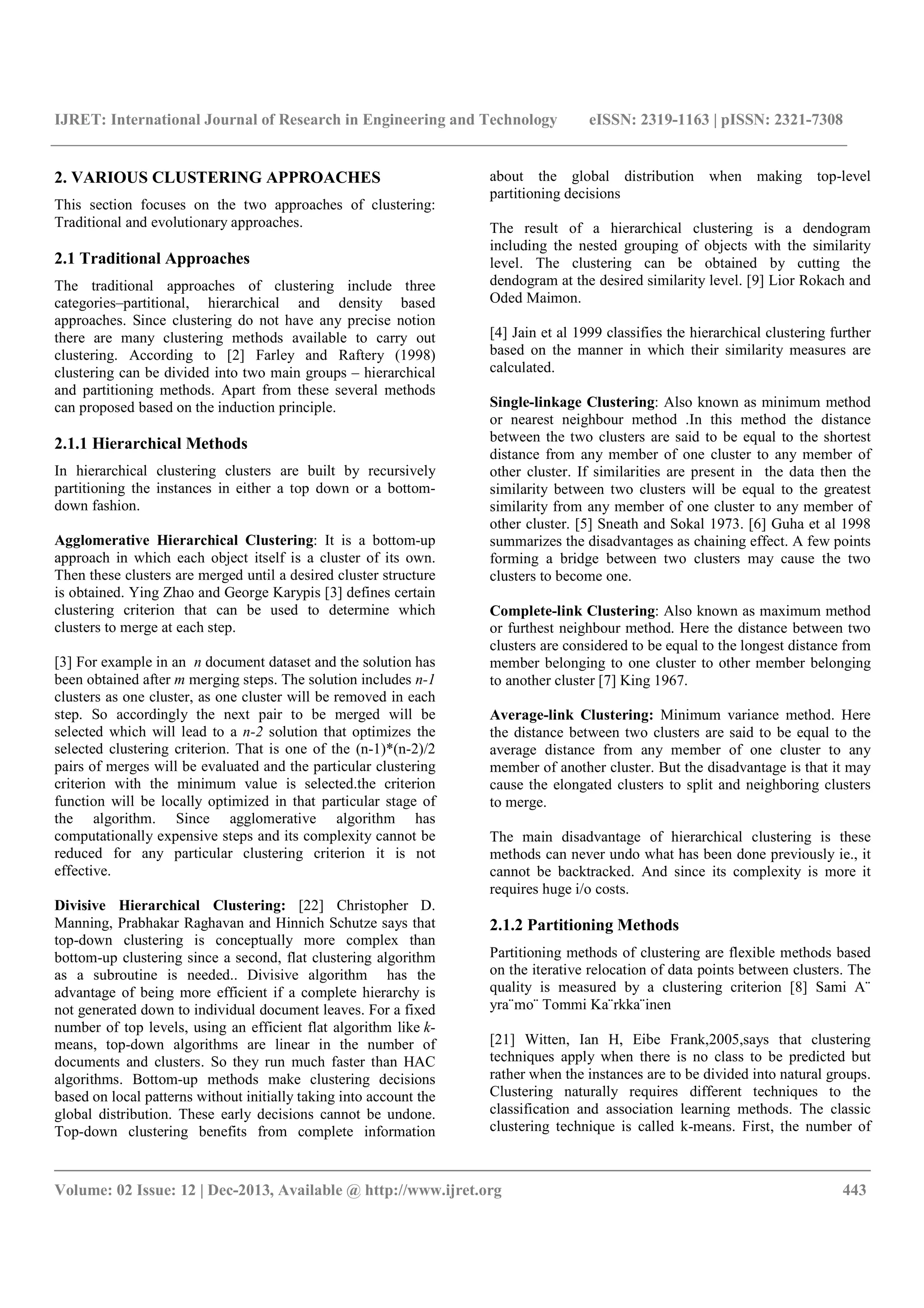 IJRET: International Journal of Research in Engineering and Technology eISSN: 2319-1163 | pISSN: 2321-7308
__________________________________________________________________________________________
Volume: 02 Issue: 12 | Dec-2013, Available @ http://www.ijret.org 443
2. VARIOUS CLUSTERING APPROACHES
This section focuses on the two approaches of clustering:
Traditional and evolutionary approaches.
2.1 Traditional Approaches
The traditional approaches of clustering include three
categories–partitional, hierarchical and density based
approaches. Since clustering do not have any precise notion
there are many clustering methods available to carry out
clustering. According to [2] Farley and Raftery (1998)
clustering can be divided into two main groups – hierarchical
and partitioning methods. Apart from these several methods
can proposed based on the induction principle.
2.1.1 Hierarchical Methods
In hierarchical clustering clusters are built by recursively
partitioning the instances in either a top down or a bottom-
down fashion.
Agglomerative Hierarchical Clustering: It is a bottom-up
approach in which each object itself is a cluster of its own.
Then these clusters are merged until a desired cluster structure
is obtained. Ying Zhao and George Karypis [3] defines certain
clustering criterion that can be used to determine which
clusters to merge at each step.
[3] For example in an n document dataset and the solution has
been obtained after m merging steps. The solution includes n-1
clusters as one cluster, as one cluster will be removed in each
step. So accordingly the next pair to be merged will be
selected which will lead to a n-2 solution that optimizes the
selected clustering criterion. That is one of the (n-1)*(n-2)/2
pairs of merges will be evaluated and the particular clustering
criterion with the minimum value is selected.the criterion
function will be locally optimized in that particular stage of
the algorithm. Since agglomerative algorithm has
computationally expensive steps and its complexity cannot be
reduced for any particular clustering criterion it is not
effective.
Divisive Hierarchical Clustering: [22] Christopher D.
Manning, Prabhakar Raghavan and Hinnich Schutze says that
top-down clustering is conceptually more complex than
bottom-up clustering since a second, flat clustering algorithm
as a subroutine is needed.. Divisive algorithm has the
advantage of being more efficient if a complete hierarchy is
not generated down to individual document leaves. For a fixed
number of top levels, using an efficient flat algorithm like k-
means, top-down algorithms are linear in the number of
documents and clusters. So they run much faster than HAC
algorithms. Bottom-up methods make clustering decisions
based on local patterns without initially taking into account the
global distribution. These early decisions cannot be undone.
Top-down clustering benefits from complete information
about the global distribution when making top-level
partitioning decisions
The result of a hierarchical clustering is a dendogram
including the nested grouping of objects with the similarity
level. The clustering can be obtained by cutting the
dendogram at the desired similarity level. [9] Lior Rokach and
Oded Maimon.
[4] Jain et al 1999 classifies the hierarchical clustering further
based on the manner in which their similarity measures are
calculated.
Single-linkage Clustering: Also known as minimum method
or nearest neighbour method .In this method the distance
between the two clusters are said to be equal to the shortest
distance from any member of one cluster to any member of
other cluster. If similarities are present in the data then the
similarity between two clusters will be equal to the greatest
similarity from any member of one cluster to any member of
other cluster. [5] Sneath and Sokal 1973. [6] Guha et al 1998
summarizes the disadvantages as chaining effect. A few points
forming a bridge between two clusters may cause the two
clusters to become one.
Complete-link Clustering: Also known as maximum method
or furthest neighbour method. Here the distance between two
clusters are considered to be equal to the longest distance from
member belonging to one cluster to other member belonging
to another cluster [7] King 1967.
Average-link Clustering: Minimum variance method. Here
the distance between two clusters are said to be equal to the
average distance from any member of one cluster to any
member of another cluster. But the disadvantage is that it may
cause the elongated clusters to split and neighboring clusters
to merge.
The main disadvantage of hierarchical clustering is these
methods can never undo what has been done previously ie., it
cannot be backtracked. And since its complexity is more it
requires huge i/o costs.
2.1.2 Partitioning Methods
Partitioning methods of clustering are flexible methods based
on the iterative relocation of data points between clusters. The
quality is measured by a clustering criterion [8] Sami A¨
yra¨mo¨ Tommi Ka¨rkka¨inen
[21] Witten, Ian H, Eibe Frank,2005,says that clustering
techniques apply when there is no class to be predicted but
rather when the instances are to be divided into natural groups.
Clustering naturally requires different techniques to the
classification and association learning methods. The classic
clustering technique is called k-means. First, the number of
 