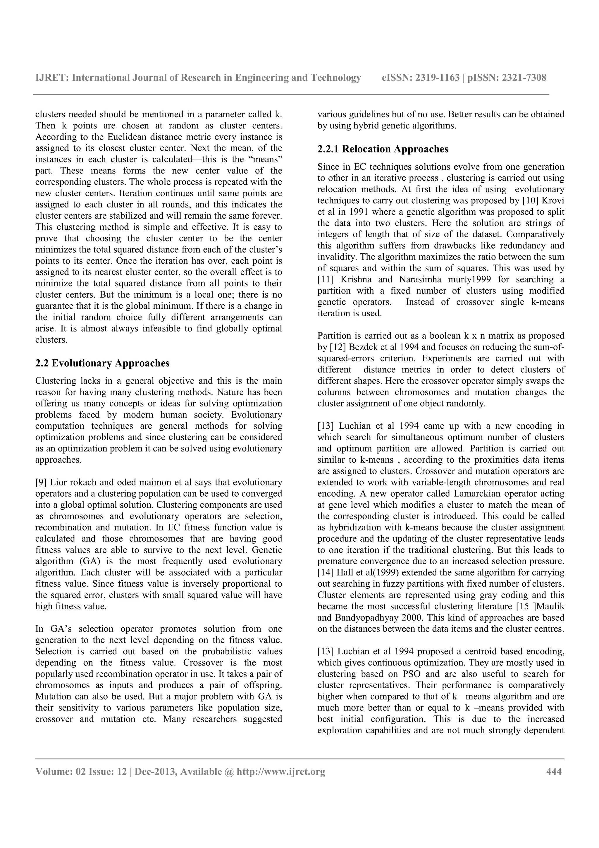 IJRET: International Journal of Research in Engineering and Technology eISSN: 2319-1163 | pISSN: 2321-7308
__________________________________________________________________________________________
Volume: 02 Issue: 12 | Dec-2013, Available @ http://www.ijret.org 444
clusters needed should be mentioned in a parameter called k.
Then k points are chosen at random as cluster centers.
According to the Euclidean distance metric every instance is
assigned to its closest cluster center. Next the mean, of the
instances in each cluster is calculated—this is the “means”
part. These means forms the new center value of the
corresponding clusters. The whole process is repeated with the
new cluster centers. Iteration continues until same points are
assigned to each cluster in all rounds, and this indicates the
cluster centers are stabilized and will remain the same forever.
This clustering method is simple and effective. It is easy to
prove that choosing the cluster center to be the center
minimizes the total squared distance from each of the cluster’s
points to its center. Once the iteration has over, each point is
assigned to its nearest cluster center, so the overall effect is to
minimize the total squared distance from all points to their
cluster centers. But the minimum is a local one; there is no
guarantee that it is the global minimum. If there is a change in
the initial random choice fully different arrangements can
arise. It is almost always infeasible to find globally optimal
clusters.
2.2 Evolutionary Approaches
Clustering lacks in a general objective and this is the main
reason for having many clustering methods. Nature has been
offering us many concepts or ideas for solving optimization
problems faced by modern human society. Evolutionary
computation techniques are general methods for solving
optimization problems and since clustering can be considered
as an optimization problem it can be solved using evolutionary
approaches.
[9] Lior rokach and oded maimon et al says that evolutionary
operators and a clustering population can be used to converged
into a global optimal solution. Clustering components are used
as chromosomes and evolutionary operators are selection,
recombination and mutation. In EC fitness function value is
calculated and those chromosomes that are having good
fitness values are able to survive to the next level. Genetic
algorithm (GA) is the most frequently used evolutionary
algorithm. Each cluster will be associated with a particular
fitness value. Since fitness value is inversely proportional to
the squared error, clusters with small squared value will have
high fitness value.
In GA’s selection operator promotes solution from one
generation to the next level depending on the fitness value.
Selection is carried out based on the probabilistic values
depending on the fitness value. Crossover is the most
popularly used recombination operator in use. It takes a pair of
chromosomes as inputs and produces a pair of offspring.
Mutation can also be used. But a major problem with GA is
their sensitivity to various parameters like population size,
crossover and mutation etc. Many researchers suggested
various guidelines but of no use. Better results can be obtained
by using hybrid genetic algorithms.
2.2.1 Relocation Approaches
Since in EC techniques solutions evolve from one generation
to other in an iterative process , clustering is carried out using
relocation methods. At first the idea of using evolutionary
techniques to carry out clustering was proposed by [10] Krovi
et al in 1991 where a genetic algorithm was proposed to split
the data into two clusters. Here the solution are strings of
integers of length that of size of the dataset. Comparatively
this algorithm suffers from drawbacks like redundancy and
invalidity. The algorithm maximizes the ratio between the sum
of squares and within the sum of squares. This was used by
[11] Krishna and Narasimha murty1999 for searching a
partition with a fixed number of clusters using modified
genetic operators. Instead of crossover single k-means
iteration is used.
Partition is carried out as a boolean k x n matrix as proposed
by [12] Bezdek et al 1994 and focuses on reducing the sum-of-
squared-errors criterion. Experiments are carried out with
different distance metrics in order to detect clusters of
different shapes. Here the crossover operator simply swaps the
columns between chromosomes and mutation changes the
cluster assignment of one object randomly.
[13] Luchian et al 1994 came up with a new encoding in
which search for simultaneous optimum number of clusters
and optimum partition are allowed. Partition is carried out
similar to k-means , according to the proximities data items
are assigned to clusters. Crossover and mutation operators are
extended to work with variable-length chromosomes and real
encoding. A new operator called Lamarckian operator acting
at gene level which modifies a cluster to match the mean of
the corresponding cluster is introduced. This could be called
as hybridization with k-means because the cluster assignment
procedure and the updating of the cluster representative leads
to one iteration if the traditional clustering. But this leads to
premature convergence due to an increased selection pressure.
[14] Hall et al(1999) extended the same algorithm for carrying
out searching in fuzzy partitions with fixed number of clusters.
Cluster elements are represented using gray coding and this
became the most successful clustering literature [15 ]Maulik
and Bandyopadhyay 2000. This kind of approaches are based
on the distances between the data items and the cluster centres.
[13] Luchian et al 1994 proposed a centroid based encoding,
which gives continuous optimization. They are mostly used in
clustering based on PSO and are also useful to search for
cluster representatives. Their performance is comparatively
higher when compared to that of k –means algorithm and are
much more better than or equal to k –means provided with
best initial configuration. This is due to the increased
exploration capabilities and are not much strongly dependent
 