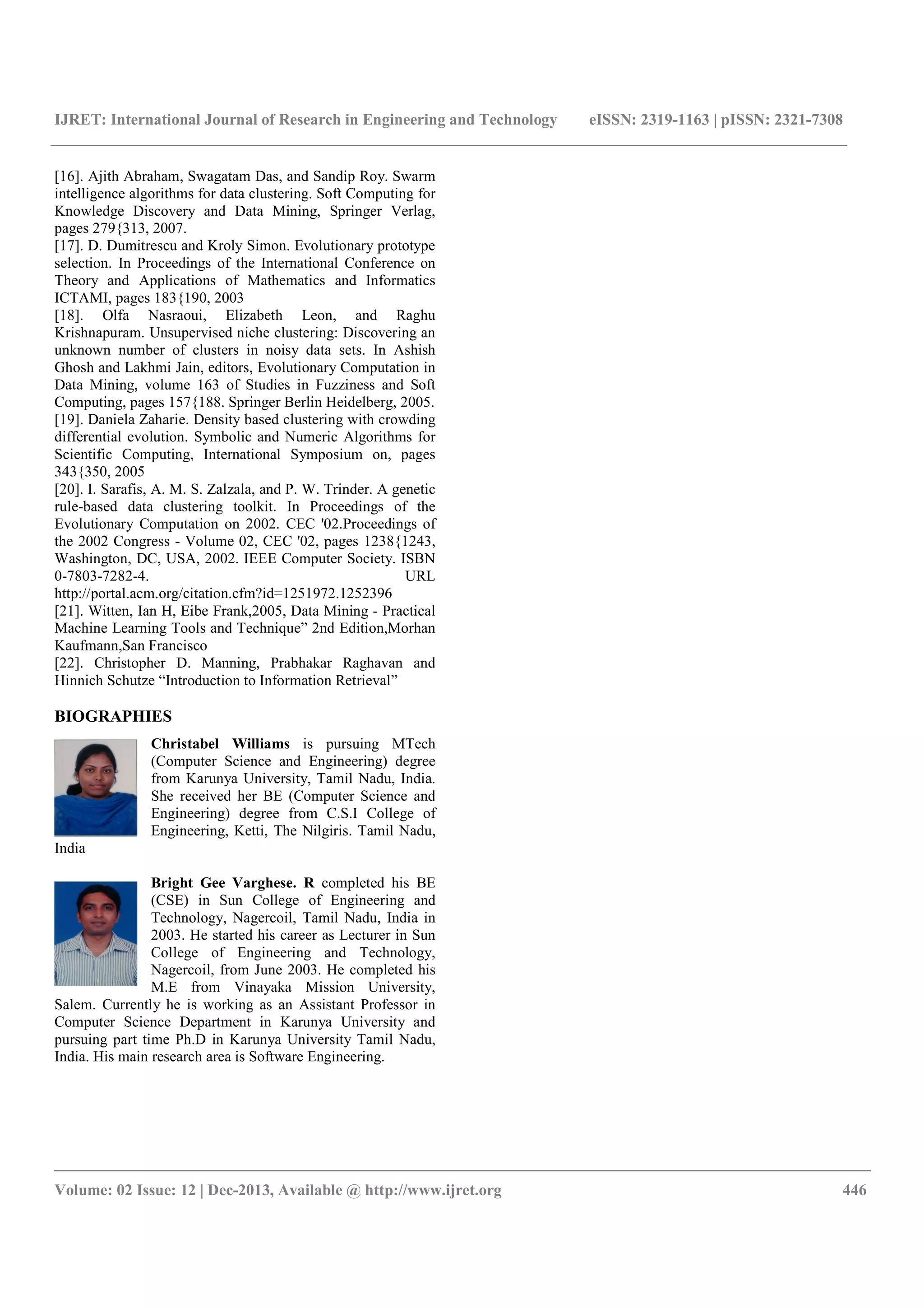IJRET: International Journal of Research in Engineering and Technology eISSN: 2319-1163 | pISSN: 2321-7308
__________________________________________________________________________________________
Volume: 02 Issue: 12 | Dec-2013, Available @ http://www.ijret.org 446
[16]. Ajith Abraham, Swagatam Das, and Sandip Roy. Swarm
intelligence algorithms for data clustering. Soft Computing for
Knowledge Discovery and Data Mining, Springer Verlag,
pages 279{313, 2007.
[17]. D. Dumitrescu and Kroly Simon. Evolutionary prototype
selection. In Proceedings of the International Conference on
Theory and Applications of Mathematics and Informatics
ICTAMI, pages 183{190, 2003
[18]. Olfa Nasraoui, Elizabeth Leon, and Raghu
Krishnapuram. Unsupervised niche clustering: Discovering an
unknown number of clusters in noisy data sets. In Ashish
Ghosh and Lakhmi Jain, editors, Evolutionary Computation in
Data Mining, volume 163 of Studies in Fuzziness and Soft
Computing, pages 157{188. Springer Berlin Heidelberg, 2005.
[19]. Daniela Zaharie. Density based clustering with crowding
differential evolution. Symbolic and Numeric Algorithms for
Scientific Computing, International Symposium on, pages
343{350, 2005
[20]. I. Sarafis, A. M. S. Zalzala, and P. W. Trinder. A genetic
rule-based data clustering toolkit. In Proceedings of the
Evolutionary Computation on 2002. CEC '02.Proceedings of
the 2002 Congress - Volume 02, CEC '02, pages 1238{1243,
Washington, DC, USA, 2002. IEEE Computer Society. ISBN
0-7803-7282-4. URL
http://portal.acm.org/citation.cfm?id=1251972.1252396
[21]. Witten, Ian H, Eibe Frank,2005, Data Mining - Practical
Machine Learning Tools and Technique” 2nd Edition,Morhan
Kaufmann,San Francisco
[22]. Christopher D. Manning, Prabhakar Raghavan and
Hinnich Schutze “Introduction to Information Retrieval”
BIOGRAPHIES
Christabel Williams is pursuing MTech
(Computer Science and Engineering) degree
from Karunya University, Tamil Nadu, India.
She received her BE (Computer Science and
Engineering) degree from C.S.I College of
Engineering, Ketti, The Nilgiris. Tamil Nadu,
India
Bright Gee Varghese. R completed his BE
(CSE) in Sun College of Engineering and
Technology, Nagercoil, Tamil Nadu, India in
2003. He started his career as Lecturer in Sun
College of Engineering and Technology,
Nagercoil, from June 2003. He completed his
M.E from Vinayaka Mission University,
Salem. Currently he is working as an Assistant Professor in
Computer Science Department in Karunya University and
pursuing part time Ph.D in Karunya University Tamil Nadu,
India. His main research area is Software Engineering.
 