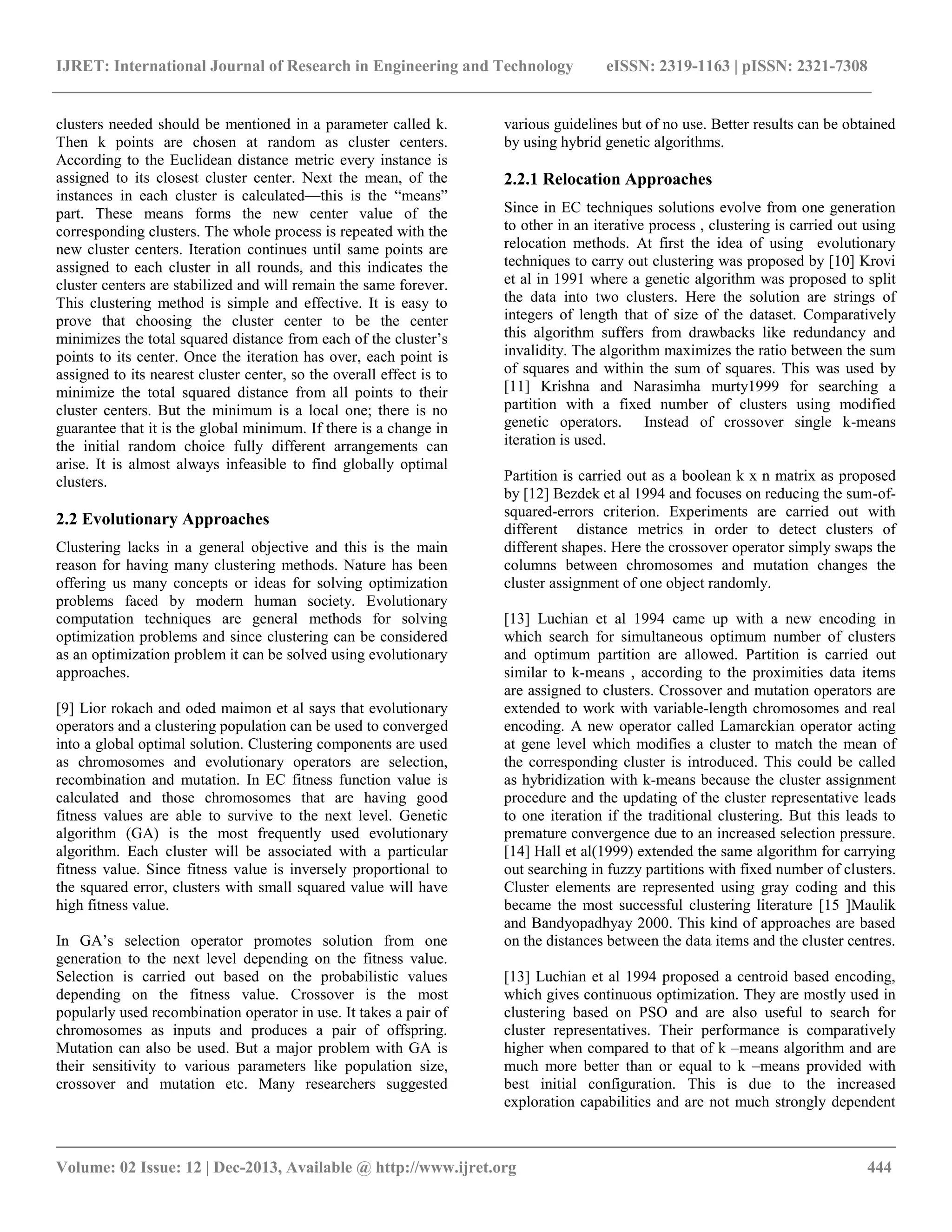 IJRET: International Journal of Research in Engineering and Technology eISSN: 2319-1163 | pISSN: 2321-7308
__________________________________________________________________________________________
Volume: 02 Issue: 12 | Dec-2013, Available @ http://www.ijret.org 444
clusters needed should be mentioned in a parameter called k.
Then k points are chosen at random as cluster centers.
According to the Euclidean distance metric every instance is
assigned to its closest cluster center. Next the mean, of the
instances in each cluster is calculated—this is the ―means‖
part. These means forms the new center value of the
corresponding clusters. The whole process is repeated with the
new cluster centers. Iteration continues until same points are
assigned to each cluster in all rounds, and this indicates the
cluster centers are stabilized and will remain the same forever.
This clustering method is simple and effective. It is easy to
prove that choosing the cluster center to be the center
minimizes the total squared distance from each of the cluster’s
points to its center. Once the iteration has over, each point is
assigned to its nearest cluster center, so the overall effect is to
minimize the total squared distance from all points to their
cluster centers. But the minimum is a local one; there is no
guarantee that it is the global minimum. If there is a change in
the initial random choice fully different arrangements can
arise. It is almost always infeasible to find globally optimal
clusters.
2.2 Evolutionary Approaches
Clustering lacks in a general objective and this is the main
reason for having many clustering methods. Nature has been
offering us many concepts or ideas for solving optimization
problems faced by modern human society. Evolutionary
computation techniques are general methods for solving
optimization problems and since clustering can be considered
as an optimization problem it can be solved using evolutionary
approaches.
[9] Lior rokach and oded maimon et al says that evolutionary
operators and a clustering population can be used to converged
into a global optimal solution. Clustering components are used
as chromosomes and evolutionary operators are selection,
recombination and mutation. In EC fitness function value is
calculated and those chromosomes that are having good
fitness values are able to survive to the next level. Genetic
algorithm (GA) is the most frequently used evolutionary
algorithm. Each cluster will be associated with a particular
fitness value. Since fitness value is inversely proportional to
the squared error, clusters with small squared value will have
high fitness value.
In GA’s selection operator promotes solution from one
generation to the next level depending on the fitness value.
Selection is carried out based on the probabilistic values
depending on the fitness value. Crossover is the most
popularly used recombination operator in use. It takes a pair of
chromosomes as inputs and produces a pair of offspring.
Mutation can also be used. But a major problem with GA is
their sensitivity to various parameters like population size,
crossover and mutation etc. Many researchers suggested
various guidelines but of no use. Better results can be obtained
by using hybrid genetic algorithms.
2.2.1 Relocation Approaches
Since in EC techniques solutions evolve from one generation
to other in an iterative process , clustering is carried out using
relocation methods. At first the idea of using evolutionary
techniques to carry out clustering was proposed by [10] Krovi
et al in 1991 where a genetic algorithm was proposed to split
the data into two clusters. Here the solution are strings of
integers of length that of size of the dataset. Comparatively
this algorithm suffers from drawbacks like redundancy and
invalidity. The algorithm maximizes the ratio between the sum
of squares and within the sum of squares. This was used by
[11] Krishna and Narasimha murty1999 for searching a
partition with a fixed number of clusters using modified
genetic operators. Instead of crossover single k-means
iteration is used.
Partition is carried out as a boolean k x n matrix as proposed
by [12] Bezdek et al 1994 and focuses on reducing the sum-of-
squared-errors criterion. Experiments are carried out with
different distance metrics in order to detect clusters of
different shapes. Here the crossover operator simply swaps the
columns between chromosomes and mutation changes the
cluster assignment of one object randomly.
[13] Luchian et al 1994 came up with a new encoding in
which search for simultaneous optimum number of clusters
and optimum partition are allowed. Partition is carried out
similar to k-means , according to the proximities data items
are assigned to clusters. Crossover and mutation operators are
extended to work with variable-length chromosomes and real
encoding. A new operator called Lamarckian operator acting
at gene level which modifies a cluster to match the mean of
the corresponding cluster is introduced. This could be called
as hybridization with k-means because the cluster assignment
procedure and the updating of the cluster representative leads
to one iteration if the traditional clustering. But this leads to
premature convergence due to an increased selection pressure.
[14] Hall et al(1999) extended the same algorithm for carrying
out searching in fuzzy partitions with fixed number of clusters.
Cluster elements are represented using gray coding and this
became the most successful clustering literature [15 ]Maulik
and Bandyopadhyay 2000. This kind of approaches are based
on the distances between the data items and the cluster centres.
[13] Luchian et al 1994 proposed a centroid based encoding,
which gives continuous optimization. They are mostly used in
clustering based on PSO and are also useful to search for
cluster representatives. Their performance is comparatively
higher when compared to that of k –means algorithm and are
much more better than or equal to k –means provided with
best initial configuration. This is due to the increased
exploration capabilities and are not much strongly dependent
 