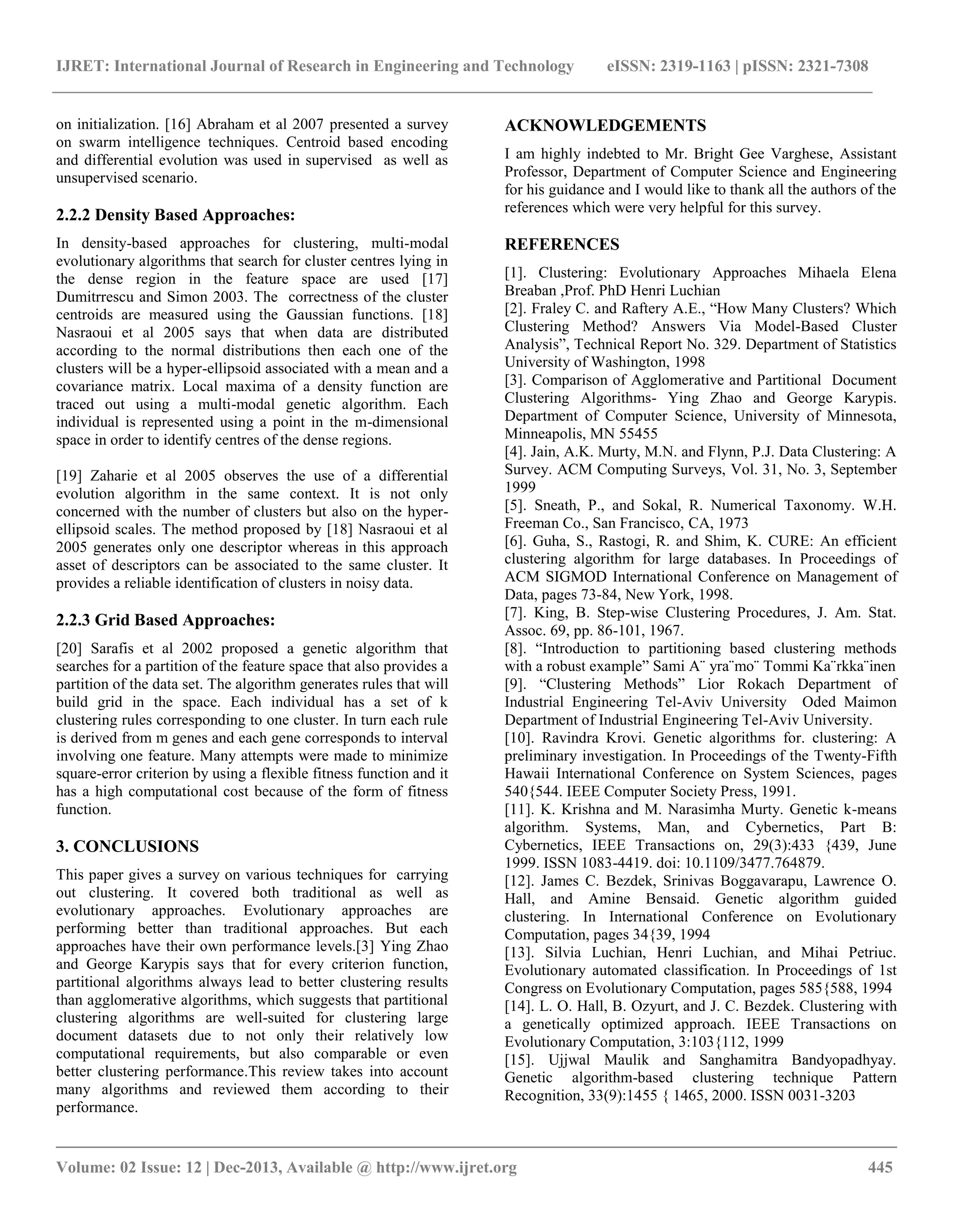 IJRET: International Journal of Research in Engineering and Technology eISSN: 2319-1163 | pISSN: 2321-7308
__________________________________________________________________________________________
Volume: 02 Issue: 12 | Dec-2013, Available @ http://www.ijret.org 445
on initialization. [16] Abraham et al 2007 presented a survey
on swarm intelligence techniques. Centroid based encoding
and differential evolution was used in supervised as well as
unsupervised scenario.
2.2.2 Density Based Approaches:
In density-based approaches for clustering, multi-modal
evolutionary algorithms that search for cluster centres lying in
the dense region in the feature space are used [17]
Dumitrrescu and Simon 2003. The correctness of the cluster
centroids are measured using the Gaussian functions. [18]
Nasraoui et al 2005 says that when data are distributed
according to the normal distributions then each one of the
clusters will be a hyper-ellipsoid associated with a mean and a
covariance matrix. Local maxima of a density function are
traced out using a multi-modal genetic algorithm. Each
individual is represented using a point in the m-dimensional
space in order to identify centres of the dense regions.
[19] Zaharie et al 2005 observes the use of a differential
evolution algorithm in the same context. It is not only
concerned with the number of clusters but also on the hyper-
ellipsoid scales. The method proposed by [18] Nasraoui et al
2005 generates only one descriptor whereas in this approach
asset of descriptors can be associated to the same cluster. It
provides a reliable identification of clusters in noisy data.
2.2.3 Grid Based Approaches:
[20] Sarafis et al 2002 proposed a genetic algorithm that
searches for a partition of the feature space that also provides a
partition of the data set. The algorithm generates rules that will
build grid in the space. Each individual has a set of k
clustering rules corresponding to one cluster. In turn each rule
is derived from m genes and each gene corresponds to interval
involving one feature. Many attempts were made to minimize
square-error criterion by using a flexible fitness function and it
has a high computational cost because of the form of fitness
function.
3. CONCLUSIONS
This paper gives a survey on various techniques for carrying
out clustering. It covered both traditional as well as
evolutionary approaches. Evolutionary approaches are
performing better than traditional approaches. But each
approaches have their own performance levels.[3] Ying Zhao
and George Karypis says that for every criterion function,
partitional algorithms always lead to better clustering results
than agglomerative algorithms, which suggests that partitional
clustering algorithms are well-suited for clustering large
document datasets due to not only their relatively low
computational requirements, but also comparable or even
better clustering performance.This review takes into account
many algorithms and reviewed them according to their
performance.
ACKNOWLEDGEMENTS
I am highly indebted to Mr. Bright Gee Varghese, Assistant
Professor, Department of Computer Science and Engineering
for his guidance and I would like to thank all the authors of the
references which were very helpful for this survey.
REFERENCES
[1]. Clustering: Evolutionary Approaches Mihaela Elena
Breaban ,Prof. PhD Henri Luchian
[2]. Fraley C. and Raftery A.E., ―How Many Clusters? Which
Clustering Method? Answers Via Model-Based Cluster
Analysis‖, Technical Report No. 329. Department of Statistics
University of Washington, 1998
[3]. Comparison of Agglomerative and Partitional Document
Clustering Algorithms- Ying Zhao and George Karypis.
Department of Computer Science, University of Minnesota,
Minneapolis, MN 55455
[4]. Jain, A.K. Murty, M.N. and Flynn, P.J. Data Clustering: A
Survey. ACM Computing Surveys, Vol. 31, No. 3, September
1999
[5]. Sneath, P., and Sokal, R. Numerical Taxonomy. W.H.
Freeman Co., San Francisco, CA, 1973
[6]. Guha, S., Rastogi, R. and Shim, K. CURE: An efficient
clustering algorithm for large databases. In Proceedings of
ACM SIGMOD International Conference on Management of
Data, pages 73-84, New York, 1998.
[7]. King, B. Step-wise Clustering Procedures, J. Am. Stat.
Assoc. 69, pp. 86-101, 1967.
[8]. ―Introduction to partitioning based clustering methods
with a robust example‖ Sami A¨ yra¨mo¨ Tommi Ka¨rkka¨inen
[9]. ―Clustering Methods‖ Lior Rokach Department of
Industrial Engineering Tel-Aviv University Oded Maimon
Department of Industrial Engineering Tel-Aviv University.
[10]. Ravindra Krovi. Genetic algorithms for. clustering: A
preliminary investigation. In Proceedings of the Twenty-Fifth
Hawaii International Conference on System Sciences, pages
540{544. IEEE Computer Society Press, 1991.
[11]. K. Krishna and M. Narasimha Murty. Genetic k-means
algorithm. Systems, Man, and Cybernetics, Part B:
Cybernetics, IEEE Transactions on, 29(3):433 {439, June
1999. ISSN 1083-4419. doi: 10.1109/3477.764879.
[12]. James C. Bezdek, Srinivas Boggavarapu, Lawrence O.
Hall, and Amine Bensaid. Genetic algorithm guided
clustering. In International Conference on Evolutionary
Computation, pages 34{39, 1994
[13]. Silvia Luchian, Henri Luchian, and Mihai Petriuc.
Evolutionary automated classification. In Proceedings of 1st
Congress on Evolutionary Computation, pages 585{588, 1994
[14]. L. O. Hall, B. Ozyurt, and J. C. Bezdek. Clustering with
a genetically optimized approach. IEEE Transactions on
Evolutionary Computation, 3:103{112, 1999
[15]. Ujjwal Maulik and Sanghamitra Bandyopadhyay.
Genetic algorithm-based clustering technique Pattern
Recognition, 33(9):1455 { 1465, 2000. ISSN 0031-3203
 