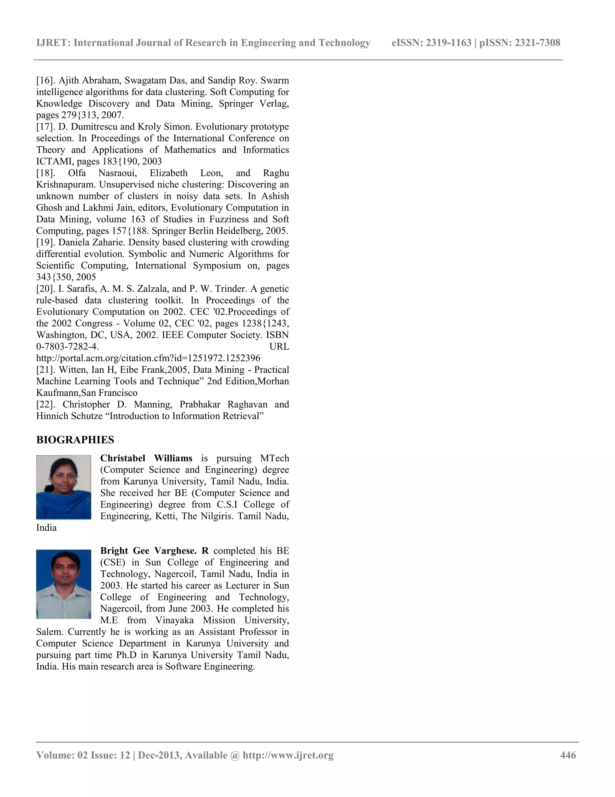 IJRET: International Journal of Research in Engineering and Technology eISSN: 2319-1163 | pISSN: 2321-7308
__________________________________________________________________________________________
Volume: 02 Issue: 12 | Dec-2013, Available @ http://www.ijret.org 446
[16]. Ajith Abraham, Swagatam Das, and Sandip Roy. Swarm
intelligence algorithms for data clustering. Soft Computing for
Knowledge Discovery and Data Mining, Springer Verlag,
pages 279{313, 2007.
[17]. D. Dumitrescu and Kroly Simon. Evolutionary prototype
selection. In Proceedings of the International Conference on
Theory and Applications of Mathematics and Informatics
ICTAMI, pages 183{190, 2003
[18]. Olfa Nasraoui, Elizabeth Leon, and Raghu
Krishnapuram. Unsupervised niche clustering: Discovering an
unknown number of clusters in noisy data sets. In Ashish
Ghosh and Lakhmi Jain, editors, Evolutionary Computation in
Data Mining, volume 163 of Studies in Fuzziness and Soft
Computing, pages 157{188. Springer Berlin Heidelberg, 2005.
[19]. Daniela Zaharie. Density based clustering with crowding
differential evolution. Symbolic and Numeric Algorithms for
Scientific Computing, International Symposium on, pages
343{350, 2005
[20]. I. Sarafis, A. M. S. Zalzala, and P. W. Trinder. A genetic
rule-based data clustering toolkit. In Proceedings of the
Evolutionary Computation on 2002. CEC '02.Proceedings of
the 2002 Congress - Volume 02, CEC '02, pages 1238{1243,
Washington, DC, USA, 2002. IEEE Computer Society. ISBN
0-7803-7282-4. URL
http://portal.acm.org/citation.cfm?id=1251972.1252396
[21]. Witten, Ian H, Eibe Frank,2005, Data Mining - Practical
Machine Learning Tools and Technique‖ 2nd Edition,Morhan
Kaufmann,San Francisco
[22]. Christopher D. Manning, Prabhakar Raghavan and
Hinnich Schutze ―Introduction to Information Retrieval‖
BIOGRAPHIES
Christabel Williams is pursuing MTech
(Computer Science and Engineering) degree
from Karunya University, Tamil Nadu, India.
She received her BE (Computer Science and
Engineering) degree from C.S.I College of
Engineering, Ketti, The Nilgiris. Tamil Nadu,
India
Bright Gee Varghese. R completed his BE
(CSE) in Sun College of Engineering and
Technology, Nagercoil, Tamil Nadu, India in
2003. He started his career as Lecturer in Sun
College of Engineering and Technology,
Nagercoil, from June 2003. He completed his
M.E from Vinayaka Mission University,
Salem. Currently he is working as an Assistant Professor in
Computer Science Department in Karunya University and
pursuing part time Ph.D in Karunya University Tamil Nadu,
India. His main research area is Software Engineering.
 