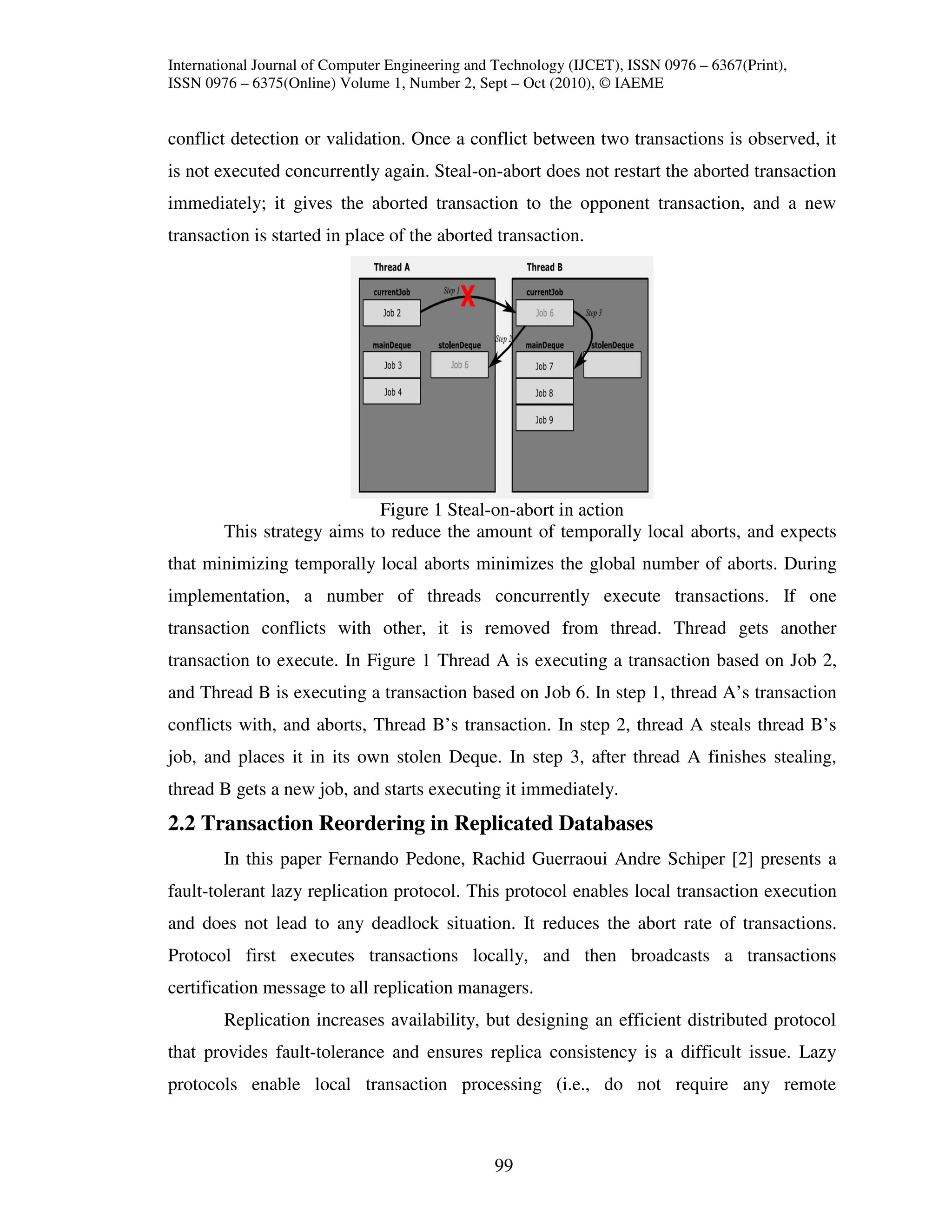 International Journal of Computer Engineering and Technology (IJCET), ISSN 0976 – 6367(Print),
ISSN 0976 – 6375(Online) Volume 1, Number 2, Sept – Oct (2010), © IAEME


conflict detection or validation. Once a conflict between two transactions is observed, it
is not executed concurrently again. Steal-on-abort does not restart the aborted transaction
immediately; it gives the aborted transaction to the opponent transaction, and a new
transaction is started in place of the aborted transaction.




                            Figure 1 Steal-on-abort in action
        This strategy aims to reduce the amount of temporally local aborts, and expects
that minimizing temporally local aborts minimizes the global number of aborts. During
implementation, a number of threads concurrently execute transactions. If one
transaction conflicts with other, it is removed from thread. Thread gets another
transaction to execute. In Figure 1 Thread A is executing a transaction based on Job 2,
and Thread B is executing a transaction based on Job 6. In step 1, thread A’s transaction
conflicts with, and aborts, Thread B’s transaction. In step 2, thread A steals thread B’s
job, and places it in its own stolen Deque. In step 3, after thread A finishes stealing,
thread B gets a new job, and starts executing it immediately.
2.2 Transaction Reordering in Replicated Databases
        In this paper Fernando Pedone, Rachid Guerraoui Andre Schiper [2] presents a
fault-tolerant lazy replication protocol. This protocol enables local transaction execution
and does not lead to any deadlock situation. It reduces the abort rate of transactions.
Protocol first executes transactions locally, and then broadcasts a transactions
certification message to all replication managers.
        Replication increases availability, but designing an efficient distributed protocol
that provides fault-tolerance and ensures replica consistency is a difficult issue. Lazy
protocols enable local transaction processing (i.e., do not require any remote



                                                 99
 