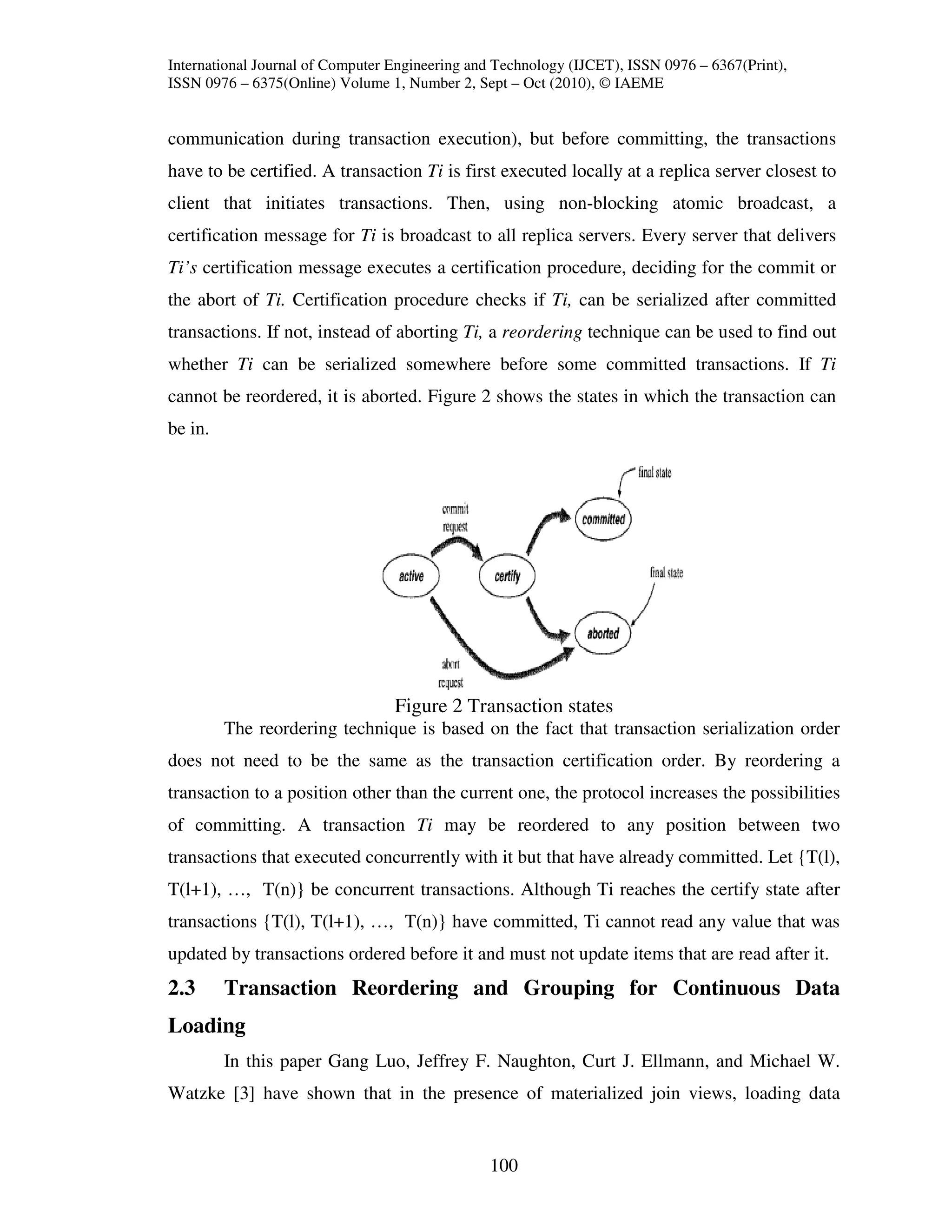 International Journal of Computer Engineering and Technology (IJCET), ISSN 0976 – 6367(Print),
ISSN 0976 – 6375(Online) Volume 1, Number 2, Sept – Oct (2010), © IAEME


communication during transaction execution), but before committing, the transactions
have to be certified. A transaction Ti is first executed locally at a replica server closest to
client that initiates transactions. Then, using non-blocking atomic broadcast, a
certification message for Ti is broadcast to all replica servers. Every server that delivers
Ti’s certification message executes a certification procedure, deciding for the commit or
the abort of Ti. Certification procedure checks if Ti, can be serialized after committed
transactions. If not, instead of aborting Ti, a reordering technique can be used to find out
whether Ti can be serialized somewhere before some committed transactions. If Ti
cannot be reordered, it is aborted. Figure 2 shows the states in which the transaction can
be in.




                                  Figure 2 Transaction states
         The reordering technique is based on the fact that transaction serialization order
does not need to be the same as the transaction certification order. By reordering a
transaction to a position other than the current one, the protocol increases the possibilities
of committing. A transaction Ti may be reordered to any position between two
transactions that executed concurrently with it but that have already committed. Let {T(l),
T(l+1), …, T(n)} be concurrent transactions. Although Ti reaches the certify state after
transactions {T(l), T(l+1), …, T(n)} have committed, Ti cannot read any value that was
updated by transactions ordered before it and must not update items that are read after it.
2.3      Transaction Reordering and Grouping for Continuous Data
Loading
         In this paper Gang Luo, Jeffrey F. Naughton, Curt J. Ellmann, and Michael W.
Watzke [3] have shown that in the presence of materialized join views, loading data


                                                100
 