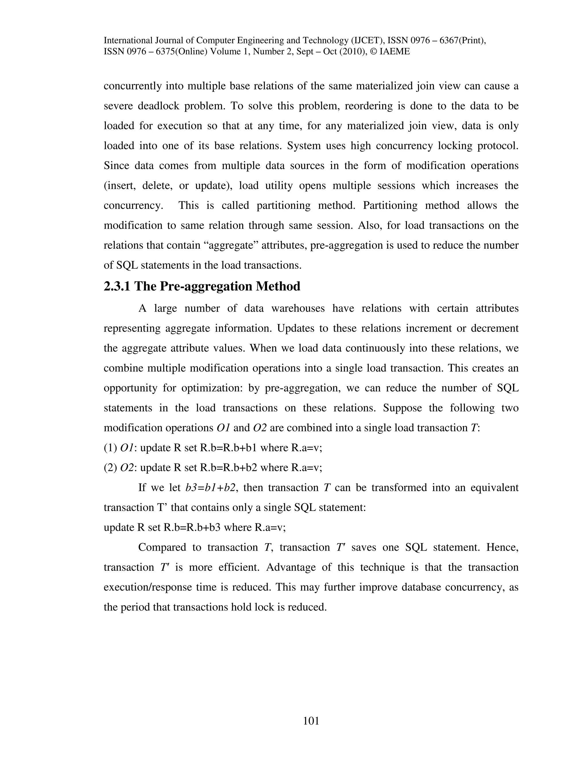 International Journal of Computer Engineering and Technology (IJCET), ISSN 0976 – 6367(Print),
ISSN 0976 – 6375(Online) Volume 1, Number 2, Sept – Oct (2010), © IAEME


concurrently into multiple base relations of the same materialized join view can cause a
severe deadlock problem. To solve this problem, reordering is done to the data to be
loaded for execution so that at any time, for any materialized join view, data is only
loaded into one of its base relations. System uses high concurrency locking protocol.
Since data comes from multiple data sources in the form of modification operations
(insert, delete, or update), load utility opens multiple sessions which increases the
concurrency.      This is called partitioning method. Partitioning method allows the
modification to same relation through same session. Also, for load transactions on the
relations that contain “aggregate” attributes, pre-aggregation is used to reduce the number
of SQL statements in the load transactions.
2.3.1 The Pre-aggregation Method
        A large number of data warehouses have relations with certain attributes
representing aggregate information. Updates to these relations increment or decrement
the aggregate attribute values. When we load data continuously into these relations, we
combine multiple modification operations into a single load transaction. This creates an
opportunity for optimization: by pre-aggregation, we can reduce the number of SQL
statements in the load transactions on these relations. Suppose the following two
modification operations O1 and O2 are combined into a single load transaction T:
(1) O1: update R set R.b=R.b+b1 where R.a=v;
(2) O2: update R set R.b=R.b+b2 where R.a=v;
        If we let b3=b1+b2, then transaction T can be transformed into an equivalent
transaction T’ that contains only a single SQL statement:
update R set R.b=R.b+b3 where R.a=v;
        Compared to transaction T, transaction T′ saves one SQL statement. Hence,
transaction T′ is more efficient. Advantage of this technique is that the transaction
execution/response time is reduced. This may further improve database concurrency, as
the period that transactions hold lock is reduced.




                                                101
 