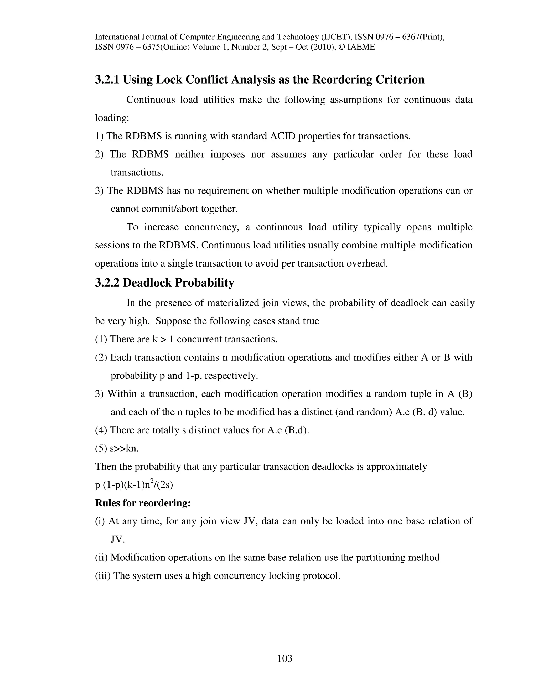 International Journal of Computer Engineering and Technology (IJCET), ISSN 0976 – 6367(Print),
ISSN 0976 – 6375(Online) Volume 1, Number 2, Sept – Oct (2010), © IAEME


3.2.1 Using Lock Conflict Analysis as the Reordering Criterion
          Continuous load utilities make the following assumptions for continuous data
loading:
1) The RDBMS is running with standard ACID properties for transactions.
2) The RDBMS neither imposes nor assumes any particular order for these load
    transactions.
3) The RDBMS has no requirement on whether multiple modification operations can or
    cannot commit/abort together.
          To increase concurrency, a continuous load utility typically opens multiple
sessions to the RDBMS. Continuous load utilities usually combine multiple modification
operations into a single transaction to avoid per transaction overhead.
3.2.2 Deadlock Probability
          In the presence of materialized join views, the probability of deadlock can easily
be very high. Suppose the following cases stand true
(1) There are k > 1 concurrent transactions.
(2) Each transaction contains n modification operations and modifies either A or B with
    probability p and 1-p, respectively.
3) Within a transaction, each modification operation modifies a random tuple in A (B)
    and each of the n tuples to be modified has a distinct (and random) A.c (B. d) value.
(4) There are totally s distinct values for A.c (B.d).
(5) s>>kn.
Then the probability that any particular transaction deadlocks is approximately
p (1-p)(k-1)n2/(2s)
Rules for reordering:
(i) At any time, for any join view JV, data can only be loaded into one base relation of
    JV.
(ii) Modification operations on the same base relation use the partitioning method
(iii) The system uses a high concurrency locking protocol.




                                                103
 