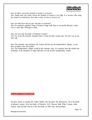 Page | 12
Managerial Economics
Que: In which season the demand of cement is on boom?
Ans: During rainy and winter season the demand of cement is very high. It is because after using
the cement on construction from time to time we have to keep it wet.
Que: On what basis did you give discount to customers?
Ans: If a customer purchases bags of cement in huge bulk then we can prefer discount to him.
For ex- more than 100 bags at a time.
Que: Are you only the dealer of Ultratech Cement?
Ans: No, as per the customer demand I have to keep all other cement also. We can’t say at one
item only.
Que: The customer who purchases the cement did him pay the transportation charges, or you
have to adjust it into the cement?
Ans: The transportation charge is paid by the customer only. It is separate from the cement but
sometimes if the demand is in huge bulk then we will provide transportation facility.
DEALER’S INFORMATION:
We have visited to a dealer Mr. Amber Mishra who has given this information. He is the dealer
of ultratech cement. He is the dealer of Ultratech, ACC, Mycem, Birla White Cement, white
cement, sand and after that he is also the dealer of TMT rods, steel products.
 