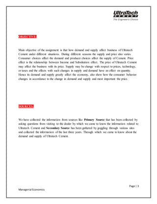 Page | 3
Managerial Economics
OBJECTIVE:
Main objective of the assignment is that how demand and supply affect business of Ultratech
Cement under different situations. During different seasons the supply and price also varies.
Consumer choices affect the demand and producer choices affect the supply of Cement. Price
effect is the relationship between Income and Substitution effect. The price of Ultratech Cement
may affect the business with its price. Supply may be change with respect to prices, technology,
or taxes and the effects with such changes in supply and demand have an effect on quantity.
Hence its demand and supply greatly affect the economy, also show how the consumer behavior
changes in accordance to the change in demand and supply and most important the price.
SOURCES:
We have collected the information from sources like Primary Source that has been collected by
asking questions from visiting to the dealer by which we came to know the information related to
Ultratech Cement and Secondary Source has been gathered by goggling through various sites
and collected the information of the last three years. Through which we came to know about the
demand and supply of Ultratech Cement.
 