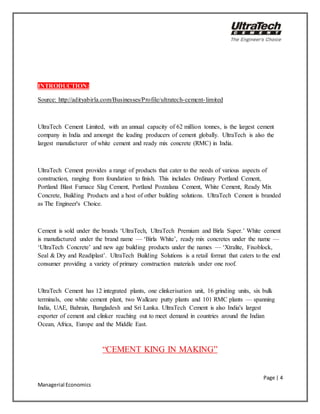 Page | 4
Managerial Economics
INTRODUCTION:
Source: http://adityabirla.com/Businesses/Profile/ultratech-cement-limited
UltraTech Cement Limited, with an annual capacity of 62 million tonnes, is the largest cement
company in India and amongst the leading producers of cement globally. UltraTech is also the
largest manufacturer of white cement and ready mix concrete (RMC) in India.
UltraTech Cement provides a range of products that cater to the needs of various aspects of
construction, ranging from foundation to finish. This includes Ordinary Portland Cement,
Portland Blast Furnace Slag Cement, Portland Pozzalana Cement, White Cement, Ready Mix
Concrete, Building Products and a host of other building solutions. UltraTech Cement is branded
as The Engineer's Choice.
Cement is sold under the brands ‘UltraTech, UltraTech Premium and Birla Super.’ White cement
is manufactured under the brand name — ‘Birla White’, ready mix concretes under the name —
‘UltraTech Concrete’ and new age building products under the names — ‘Xtralite, Fixoblock,
Seal & Dry and Readiplast’. UltraTech Building Solutions is a retail format that caters to the end
consumer providing a variety of primary construction materials under one roof.
UltraTech Cement has 12 integrated plants, one clinkerisation unit, 16 grinding units, six bulk
terminals, one white cement plant, two Wallcare putty plants and 101 RMC plants — spanning
India, UAE, Bahrain, Bangladesh and Sri Lanka. UltraTech Cement is also India's largest
exporter of cement and clinker reaching out to meet demand in countries around the Indian
Ocean, Africa, Europe and the Middle East.
“CEMENT KING IN MAKING”
 