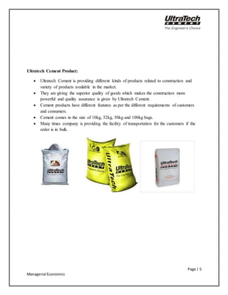 Page | 5
Managerial Economics
Ultratech Cement Product:
 Ultratech Cement is providing different kinds of products related to construction and
variety of products available in the market.
 They are giving the superior quality of goods which makes the construction more
powerful and quality assurance is given by Ultratech Cement.
 Cement products have different features as per the different requirements of customers
and consumers.
 Cement comes in the size of 10kg, 52kg, 50kg and 100kg bags.
 Many times company is providing the facility of transportation for the customers if the
order is in bulk.
 