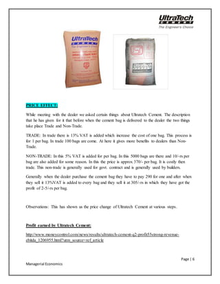 Page | 6
Managerial Economics
PRICE EFFECT:
While meeting with the dealer we asked certain things about Ultratech Cement. The description
that he has given for it that before when the cement bag is delivered to the dealer the two things
take place Trade and Non-Trade.
TRADE: In trade there is 13% VAT is added which increase the cost of one bag. This process is
for 1 per bag. In trade 100 bags are come. At here it gives more benefits to dealers than Non-
Trade.
NON-TRADE: In this 5% VAT is added for per bag. In this 5000 bags are there and 10/-rs per
bag are also added for some reason. In this the price is approx 370/- per bag. It is costly then
trade. This non-trade is generally used for govt. contract and is generally used by builders.
Generally when the dealer purchase the cement bag they have to pay 290 for one and after when
they sell it 13%VAT is added to every bag and they sell it at 305/-rs in which they have got the
profit of 2-5/-rs per bag.
Observations: This has shown us the price change of Ultratech Cement at various steps.
Profit earned by Ultratech Cement:
http://www.moneycontrol.com/news/results/ultratech-cement-q2-profit55strong-revenue-
ebitda_1206955.html?utm_source=ref_article
 