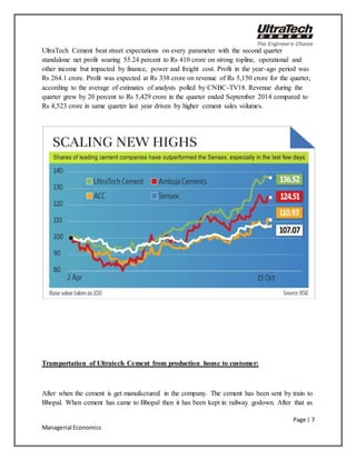 Page | 7
Managerial Economics
UltraTech Cement beat street expectations on every parameter with the second quarter
standalone net profit soaring 55.24 percent to Rs 410 crore on strong topline, operational and
other income but impacted by finance, power and freight cost. Profit in the year-ago period was
Rs 264.1 crore. Profit was expected at Rs 338 crore on revenue of Rs 5,150 crore for the quarter,
according to the average of estimates of analysts polled by CNBC-TV18. Revenue during the
quarter grew by 20 percent to Rs 5,429 crore in the quarter ended September 2014 compared to
Rs 4,523 crore in same quarter last year driven by higher cement sales volumes.
Transportation of Ultratech Cement from production house to customer:
After when the cement is get manufactured in the company. The cement has been sent by train to
Bhopal. When cement has came to Bhopal then it has been kept in railway godown. After that as
 