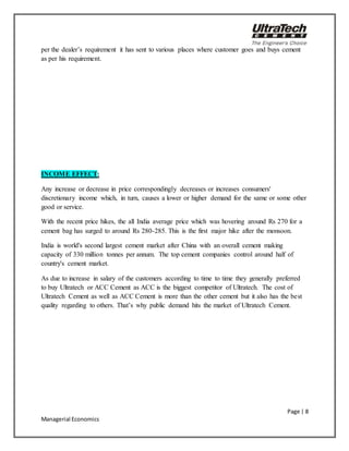 Page | 8
Managerial Economics
per the dealer’s requirement it has sent to various places where customer goes and buys cement
as per his requirement.
INCOME EFFECT:
Any increase or decrease in price correspondingly decreases or increases consumers'
discretionary income which, in turn, causes a lower or higher demand for the same or some other
good or service.
With the recent price hikes, the all India average price which was hovering around Rs 270 for a
cement bag has surged to around Rs 280-285. This is the first major hike after the monsoon.
India is world's second largest cement market after China with an overall cement making
capacity of 330 million tonnes per annum. The top cement companies control around half of
country's cement market.
As due to increase in salary of the customers according to time to time they generally preferred
to buy Ultratech or ACC Cement as ACC is the biggest competitor of Ultratech. The cost of
Ultratech Cement as well as ACC Cement is more than the other cement but it also has the best
quality regarding to others. That’s why public demand hits the market of Ultratech Cement.
 